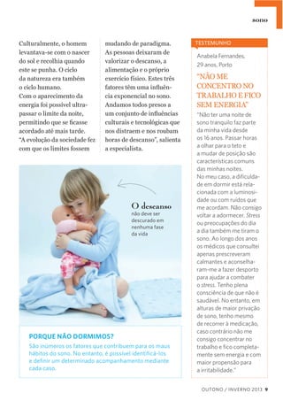 sono
Culturalmente,  o  homem  
levantava-­se  com  o  nascer  
do  sol  e  recolhia  quando    
este  se  punha.  O  ciclo    
da  natureza  era  também    
o  ciclo  humano.  
Com  o  aparecimento  da  
energia  foi  possível  ultra-­
passar  o  limite  da  noite,  
acordado  até  mais  tarde.    
“A  evolução  da  sociedade  fez  
com  que  os  limites  fossem  

mudando  de  paradigma.  
As  pessoas  deixaram  de  
valorizar  o  descanso,  a  
alimentação  e  o  próprio  
exercício  físico.  Estes  três  
-­
cia  exponencial  no  sono.  
Andamos  todos  presos  a  
culturais  e  tecnológicas  que  
nos  distraem  e  nos  roubam  
horas  de  descanso”,  salienta    
a  especialista.

O descanso
não deve ser
descurado em
nenhuma fase
da vida

PORQUE NÃO DORMIMOS?
São inúmeros os fatores que contribuem para os maus
hábitos do sono. No entanto, é possível identiﬁcá-los
e deﬁnir um determinado acompanhamento mediante
cada caso.

TESTEMUNHO

Anabela Fernandes,
29 anos, Porto

“NÃO  ME  
CONCENTRO  NO  
TRABALHO  E  FICO  
SEM  ENERGIA”
“Não ter uma noite de
sono tranquilo faz parte
da minha vida desde
os 16 anos. Passar horas
a olhar para o teto e
a mudar de posição são
características comuns
das minhas noites.
No meu caso, a diﬁculdade em dormir está relacionada com a luminosidade ou com ruídos que
me acordam. Não consigo
voltar a adormecer. Stress
ou preocupações do dia
a dia também me tiram o
sono. Ao longo dos anos
os médicos que consultei
apenas prescreveram
calmantes e aconselharam-me a fazer desporto
para ajudar a combater
o stress. Tenho plena
consciência de que não é
saudável. No entanto, em
alturas de maior privação
de sono, tenho mesmo
de recorrer à medicação,
caso contrário não me
consigo concentrar no
trabalho e ﬁco completamente sem energia e com
maior propensão para
a irritabilidade.”
OUTONO / INVERNO 2013 9

 