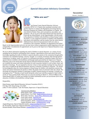 March
                                                 Special Education Advisory Committee
       2010
                                                                                                                    Newsletter
                                                                                                                   Volume 1, Number 1
                                                      “Who are we?”



                                                 ing George County Special Education Advisory
                                    Committee (SEAC) is a Virginia state mandated committee with
                                    specific functions as noted in the Regulations Governing Special
                                    Education Programs for Children with Disabilities in Virginia. We
                                    must abide by Federal, State, and Local policies, procedures, and             WHO VOLUNTEERS
                                    guidelines. We are an arm of the School Board and main function is
                                    to provide the School Board, via the Superintendent, with the needs
                                    in the education of children with disabilities in King George County.      EVERYBODY knows that
                                    The SEAC is to be comprised of parents of children with disabilities,
                                                                                                               there are three BODIES
                                    individuals with disabilities, and one teacher from the school district.
                                    Additional local school division personnel shall serve only as
                                                                                                                in every organization:
                                    consultants to the committee. Members are appointed by the School          SOMEBODY, ANYBODY
Board via the Superintendent and serve one year terms without compensation usually beginning at the end             and NOBODY.
of September. Considerations for appointment can be given to the Supervisor of Special Education or any
SEAC member.                                                                                                    ANYBODY knows that
                                                                                                                   there is work for
We are to obtain information regarding the needs of children in special education in a variety of ways         EVERYBODY, but when
including but not limited to: presentations from volunteer representatives from each school who have            we need volunteers we
knowledge regarding the needs of children in special education, parents in the community through public
                                                                                                               say, “ANYBODY can do
comment at our scheduled meetings, concerns brought to us outside of meetings either through parents
contacting us via phone, email, or in person, by information provided by community leaders who have a           it”, and EVERYBODY
special interest in children with disabilities and through reports presented by the Supervisor of Special      thinks SOMEBODY will;
Education such as the annual plan and the Special Education Performance Report. At least annually, we            but NOBODY does!
are to publish the names and contact information for each committee member as well as dates, times, and
locations of meetings. We are required by state law to have at least quarterly meetings but may choose to          Then SOMEBODY
have more if needed for the Special Education Advisory Committee to perform its functions. We should                      decides
be knowledgeable about the various programs in King George for children with disabilities and provide          that since ANYBODY can
names and contact information for parents to follow the proper chain of command within the schools. We             but NOBODY did,
encourage all community members to participate in public comment during our meetings. Currently our
                                                                                                                SOMEBODY should, so
meetings are the 2nd Thursday of each month during the school year (with the exception of April which is
on the 15th due to spring break). Please join us at our next meeting on March 11, 2010 at 6:00pm at the           he/she volunteers.
School Board Office or contact any member for further information on how you can become active in the
education of children with disabilities in King George.                                                        When EVERYBODY sees
                                                                                                               SOMEBODY doing what
Respectfully,                                                                                                   ANYBODY can do, but
                                                                                                                   NOBODY did…
King George county Special Education Advisory Committee (SEAC)
                                                                                                                 EVERYBODY gladly
P.O. Box 1239 King George, VA 22485
(540) 775-5833 extension 3 (Dr. Pat Nealon, Supervisor of Special Education)                                             lends
                                                                                                                a hand, and it is soon
                                Current Active Members:                                                                 done.
                               Holley Klein, Chair, hklein@theparc.net
                               Kandy Moore, Vice-Chair, kandy.moore@verizon.net                                   This shows that
                               Wilia Allen, Secretary, floyd_Wilia_Allen@msn.com                                    ANYBODY
                               Floyd Allen, parent, fpa@usa.com                                                  can change from a
                               James Klein, parent, jklein@theparc.net                                            NOBODY into a
                               Kelly Giesenhaus, parent, hsmamainva@yahoo.com
                                                                                                               SOMEBODY and please
                               Angelia Williams, parent, awilliams@ocss_va.org
Angela Ringersma, Special Education teacher, aringersma@kgcs.k12.va.us                                             EVERYBODY.
Dr. Pat Nealon, Supervisor of Special Education, jnealon@kgcs.k12.va.us (Consultant)
Richard Randall, School Board Member, rrandall@kgcs.k12.va.us (Consultant)                                     PHANTOM PHILOSOPHER,
                                                                                                                1993 from the desk of
                                                                                                                         BAW
 