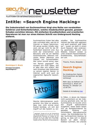 Intitle: «Search Engine Hacking»
Die Indexierarbeit von Suchmaschinen birgt eine Reihe von versteckten
Gefahren und Sicherheitsrisiken, welche missbräuchlich genutzt, grossen
Schaden anrichten können. Mit einfachen Grundtechniken und erweiterten
Operatoren ist man nur einen kleinen Schritt von Underground Hacking
entfernt.

                         Suchmaschinen finden fast alles                  schaffen.    Die  Suchmaschine
                         oder zumindest alles, was sie im                 indiziert das Web sehr aggressiv
                         Internet zu fassen bekommen.                     und spürt praktisch jede Datei
                         Oft genug werden Inhalte inde-                   auf – ausser sie steht in einem
                         xiert, die gar nicht für die Öf-                 durch Passwort oder anderwei-
                         fentlichkeit bestimmt sind. Aus                  tig geschützten Bereich einer
                         Sicht der Unternehmen (und                       Website. Indiziert werden so
                         Benutzer) sind sie ein latentes                  unter anderem Passwortdateien,
                         Sicherheitsrisiko. Millionen indi-               Kreditberichte, Gesundheitsda-
                         zierter Seiten offerieren eine                   ten usw.
                         Vielzahl von Schwachstellen.
                         Wer schon einmal seinen eige-                      Theorie, Praxis, Beispiele
                         nen Namen gegoogelt1 hat,
Dominique C. Brack       wundert sich nicht selten, was
Prinzipal Consultant,    er alles über sich erfährt. Wer                    Search Engine
                         nach Hinweisen oder Referenzen
Reputelligence™
                         zu seinem eigenen Namen im
                                                                            Hacking
                         Internet sucht wird auch als
                         sogenannter Egosurfer bezeich-                     So missbrauchen Hacker
                         net.                                               Suchmaschinen als Späh-
                                                                            werkzeug!

                                                                            Mehr dazu im Referat von
                                                                            Dominique C. Brack am
                                                                            Montag 10. Oktober um
                                                                            12.00 Uhr.

                                                                            Details & Anmeldung hier
                                                                            …

                                                                          In Fällen, in denen die Dateien
                                                                          nicht ausreichend vor der Inde-
                         Manche Administratoren konfi-                    xierung geschützt sind, hat die
                         gurieren ihre Sites so schlecht,                 Suchmaschine im Grunde schon
                         dass man nicht einmal einen                      den     Angriff    stellvertretend
                         Exploit benötigt, um sich den                    ausgeführt. Diese Daten lassen
                         Zugriff auf das System zu ver-                   sich als Rohdatenmaterial für
                                                                          gezieltes       Phishing       und
                         1 gegoogelt: Google rät von der Verwendung
                                                                          verschiedene Betrugsversuche
                         des Wortes Google als ein Verb ab. Die erste     nutzen. Die Eintrittsbarriere für
                         aufgezeichnete Nutzung von Google als ein        das Suchmaschinen-Hacking ist
                         Verb war am 8. Juli 1998, durch den Google-
                         Gründer Larry Page selbst, der in einer Mai-
                                                                          gering, so dass sich in diesem
                         lingliste schrieb: Have fun and keep googling!   Bereich vor allem «Skript-
                                                                          Kiddies» tummeln, die unterste
                                                                                                         1
 