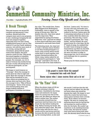 Summerhill Community Ministries, Inc.
Newsletter ~ September/October 2006                   Serving Inner-City Youth and Families

A Break Through                              the rules. Two weeks later, Pastor
                                             Mike Higgins from Redemption
                                                                                       the front. Justina said, ”It’s time to
                                                                                       be your own man and make your
This past summer we served 65                Fellowship, came to speak to this         own decision.” Three more slowly
campers and sponsored 7 teen                 group of young men. After the             walked to the front. Justina gave the
workers. Almost half of the                  session was over, they were asked         3 remaining instructions as to what
campers were new to our program.             how the class went. They                  they could do while the others are
It was a challenge bringing the old          responded by saying how Pastor            practicing. The next day, 2 more
and new campers together,                    Mike was “cool” and how he talked         decided to participate. The “ring
especially since we had a small              to them about stuff they were really      leader” was by himself. He even
neighborhood gang to join us. This           interested in and made them think.        stayed home for a few days. By the
crew of 13, put up a hard, stubborn                                                    5th week of camp, he realized that
                                             The following week, the class had
exterior, but with the team work of                                                    he didn’t have to keep his angry,
                                             to make a decision about whether
our loving, caring staff and                                                           hard exterior up when he was with
                                             or not they would participate in a
volunteers, along with the good                                                        us. We made it known to him that
                                             major camp activity which would
news of the Gospel, this hard                                                          we were not there to judge or
                                             cause them to work together and
exterior could not stay. This group                                                    discourage him, but to encourage
                                             present themselves before the
that stood together in rebellion                                                       and challenge him in a positive,
                                             whole camp. Justina asked for all
started to break into individual                                                       loving way.
                                             who wanted to participate to “take
people. For example, our 12-14               courage” and walk to the front. A         Please pray for these young men.
class of 15 boys was mostly led by           little over half of the class walked to
this one 13 year old young man. If
he did not participate, no one
participated.
                                                                             Praise God!!
We began to teach lessons on
“Courage”. Have the courage to
                                                             3 kids prayed to receive Christ this summer!!
stand alone for what is right and                               7 recommitted their walk with Christ!!
good. Have the courage to choose
what will be beneficial to you,                     Heaven rejoices when 1 sinner receives Christ and so do we!
when others are pressing you to
choose what may harm you. Have
the courage to be a “Man of Honor
and Integrity.” Some of the young
                                             An “On Time” God
men started pulling away and                 When the phone rings at 6:30 am           she would. I told him that she did
began making choices to                      Sunday morning it must be                 stop by and we talked, but she did
participate in activities and follow         important. I stumbled to the living       not know where she would be
                                             room and answered. An angry               staying that night. He began to vent
                                             voice of a young man was on the           about the events that have been
                                             other end. He asked me where his          taking place between them and the
                                             baby’s mother was. The mother             baby. As he talked, he became
                                             was recently evicted from her             angrier. He went on cursing and
                                             apartment and had been over to my         swearing about how he has lost his
                                             house the day before looking for          job because he could not find a
                                             help. Before leaving my house, she        sitter for the baby. He couldn’t go
                                             had called the baby’s dad. She had        anywhere or do anything because
                                             left the baby with him for over 2         of the baby. He feels the mother
                                             weeks and he was furious with her         only cares about being with other
                                             because she did not pick the child        men. He shouted about what he was
   Justina serves the kids at summer camp.   up the evening before, as she said                              (Continued on page 2)
 