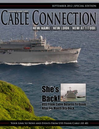 SEPTEMBER 2012 |SPECIAL EDITION

Formally Tender Times




                        NEW NAME | NEW LOOK | NEW ATTITUDE




                            She’s
                            Back! Returns To Guam
                            USS Frank Cable
                            After Six Month Dry-Dock



  Your Link to News and Events From USS Frank Cable (AS 40)
 