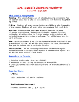Mrs. Roussell’s Classroom Newsletter
                       Sept. 14th – Sept. 18th

This Week’s Assignments
Reading – This week in Reading we will talk about making connections. We
will also talk about how to take our connections and turn them into thoughtful
log entries.

Writing – Students will begin a story that they would like to take through the
writing process. Students will begin with a story map and their rough draft.

Spelling – Students will be given Unit 4 Spelling words for the week.
*Grammar practice is now coming home on Monday, seperate from their
spelling list. We will complete the first few together and the students will
complete the rest at home to turn in on Friday. They will be tested over the
words on Friday.

Math – We are at the end of our Unit and students will have an end of the Unit
assessment on Monday. We will then begin studying line plots; how to read
data on a line plot and how to construct a line plot.

Social Studies - We are continuing with our unit on Missouri's regions.
Students will work in groups to create a poster of one of the five regions. We
will also talk about Missouri's Great Rivers.

Reminders to Parents
1. Deadline for classroom t-shirts are MONDAY!!
2. Remember to check the blog for new pictures and updates.
3. Check your child’s assignment book nightly and ask them about their day at
school.

Important Dates
  1/2 Day

  Friday, September 18th (PD for Teachers)



  Reading Around the Square

  Saturday, September 12th (11 p.m - 2 p.m)
 