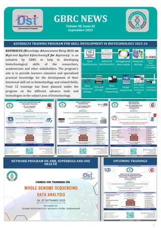 GBRC NEWS
Volume III, Issue III
September 2023
KAUSHALYA TRAINING PROGRAM FOR SKILL DEVELOPMENT IN BIOTECHNOLOGY 2023-24
KAUSHALYA (Knowledge Advancement Using Skills on
High-end Applied LifetechnologY for Aspirants) is an
initiative by GBRC to help in developing
biotechnological skills of the researchers,
academicians and other stakeholders. The program's
aim is to provide learners extensive and specialized
practical knowledge for the development of their
functional skill set in biotechnology and related fields.
Total 12 trainings has been planned under the
program on the different advance tools and
technologies in the subject area of biotechnology.
UPCOMING TRAININGS
1
NETWORK PROGRAM ON AMR, SUPERBUGS AND ONE
HEALTH
 