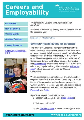 Our services               Welcome to the Careers and Employability first
                           newsletter!
New for 2011/12            We would like to start by wishing you a successful start to
                           the academic year.
Coming Events
                           September – October 2011
Graduate Schemes

                           Services for you and how they can be accessed
Popular Resources
                           The University Careers and Employability team offers
Employers’ Directories -   individual advice and guidance to students on all aspects
FREE                       of career planning to help ensure a smooth transition from
                           undergraduate study into further study or the world of
                           work. We encourage students to come and make use of
                           Careers and Employability at any stage of their studies
                           and appointments are available daily (Mon - Fri). We also
                           offer a very popular online guidance service, ‘Advice by
                           email’, where students can email our Careers
                           Consultants.

                           We also organise various workshops, presentations by
                           employers and fairs. These will be notified to you in future
                           issues of the newsletter, on the Careers website, on
                           Current Students Pages and you can also see our posters
                           around the campuses. We also have a presence on
                           Facebook and Twitter.

                           If you’d like to get in touch with us, just:
                                Come in and see us at FCH (Clegg Building)

                               Call on 01242 714795

                               Use Live Help Online or email: careers@glos.ac.uk
 