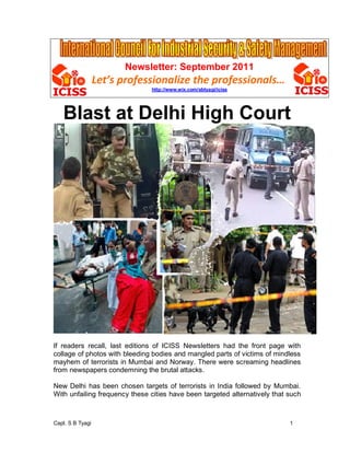 Newsletter: September 2011
                  Let s professionalize the professionals
                               http://www.wix.com/sbtyagi/iciss




   Blast at Delhi High Court




If readers recall, last editions of ICISS Newsletters had the front page with
collage of photos with bleeding bodies and mangled parts of victims of mindless
mayhem of terrorists in Mumbai and Norway. There were screaming headlines
from newspapers condemning the brutal attacks.

New Delhi has been chosen targets of terrorists in India followed by Mumbai.
With unfailing frequency these cities have been targeted alternatively that such



Capt. S B Tyagi                                                             1
 