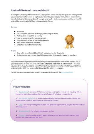 Employability Award – come and claim it!
Gaining the University of Gloucestershire Employability Award will signal to graduate employers that
you are someone who is keen to explore your potential, develop your skills, take on responsibility,
contribute to an endeavour and reach your personal goals – so it makes a great addition to your CV
and will be something to highlight in job application forms.


Do you:

         Volunteer
         Do a part-time job while studying or/and during vacations
         Participate in an SU Club or Society
         Help an academic with a research project
         Contribute to cultural or sustainability events
         Take part in enterprise activities
         Undertake a short-term internship?


If yes:
      Your achievements could be officially recognised by the University
      And you could add a University of Gloucestershire Employability Award to your CV…..


You can start working towards an Employability Award at any point in your studies. We ask you to
provide evidence of what you have achieved in a Personal Statement of Achievement – in which
you record what you have done, assess the impact your achievements have had on you and others
and analyse the skills you have used and developed to achieve your goals.

To find out what you need to do to apply for an award, please visit the Careers website.




  Popular resources

         Destinations® - contains all the resources you need to plan your career, including videos,
        interactive tools, downloads and answers to frequently asked careers questions.

         Job hunting useful links – here you can download our useful guides on job hunting and
        applications, vacancies websites by sector and watch videos

         UGO – the new place to go for student and graduate opportunities, only for the University of
        Gloucestershire

         Gradsouthwest – for other regional opportunities

          Prospects - the official graduate careers website packed with information about jobs,
        sectors, postgraduate study and more
 
