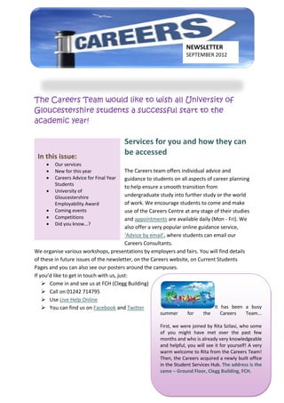 NEWSLETTER
                                                                   SEPTEMBER 2012




The Careers Team would like to wish all University of
Gloucestershire students a successful start to the
academic year!

                                         Services for you and how they can
 In this issue:
                                         be accessed
        Our services
        New for this year                The Careers team offers individual advice and
        Careers Advice for Final Year    guidance to students on all aspects of career planning
         Students
                                          to help ensure a smooth transition from
        University of
         Gloucestershire                  undergraduate study into further study or the world
         Employability Award              of work. We encourage students to come and make
        Coming events                    use of the Careers Centre at any stage of their studies
        Competitions                     and appointments are available daily (Mon - Fri). We
        Did you know...?
                                          also offer a very popular online guidance service,
                                          ‘Advice by email’, where students can email our
                                          Careers Consultants.
We organise various workshops, presentations by employers and fairs. You will find details
of these in future issues of the newsletter, on the Careers website, on Current Students
Pages and you can also see our posters around the campuses.
If you’d like to get in touch with us, just:
     Come in and see us at FCH (Clegg Building)
     Call on 01242 714795
     Use Live Help Online
     You can find us on Facebook and Twitter                                     It has been a busy
                                                       summer       for    the     Careers      Team...

                                                       First, we were joined by Rita Szilasi, who some
                                                       of you might have met over the past few
                                                       months and who is already very knowledgeable
                                                       and helpful, you will see it for yourself! A very
                                                       warm welcome to Rita from the Careers Team!
                                                       Then, the Careers acquired a newly built office
                                                       in the Student Services Hub. The address is the
                                                       same – Ground Floor, Clegg Building, FCH.
 