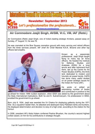 New
wsletter Septe
r:
ember 2013

Let’s profes
ssiona
alize th prof
he
fession
nals…
http://www
w.wix.com/sb
btyagi/iciss

Air Commo
A
odore (Ret Jasjit Singh, one of India's leading strategic th inkers, passed away on
td)
S
y
h
Sunday, 4th August 13 He was 79.
S
3.
He was cre
H
emated at the Brar Square cre
S
emation gr
round with many ser
rving and retired officers
r
fr
rom the th
hree services prese
ent. IAF ch
hief Air Ch
hief Marsh N.A.K. Browne and other top
hal
officers laid wreaths.
o
d
Known
as
a
passion
nate
professio
onal, Jasjit Singh tau
t
ught
flying to many top air fo
o
orce
officers. He heade the Institute
ed
for
De
efence
Studies
S
and
Analyses (IDSA) for a long
s
tenure a
and after re
etirement f
from
there, se up the Centre for Air
et
r
Power S
Studies (CA
APS), the t
think
tank ded
dicated to modern and
o
futuristic air power trends. CA
c
r
APS
has don many useful studies
ne
on air po
ower strate
egic issues for
s
the India Air Forc (IAF).
an
ce
rote
or edited
an
He
wr
astonish
hing numb
ber of bo
ooks
tributed in positive to the
o
and cont
y
go-ahead f India's 1998 nuclear explos
g
for
sion, when IDSA was asked by the gove
n
ernment ab
bout
th likely in
he
nternationa implications. Both he and K. Subrahm
al
K
manyam, h is predece
essor in ID
DSA,
prodded the governm
p
e
ment to go ahead.
a
Born July 8 1934, Ja
B
8,
asjit was awarded th Vir Cha
a
he
akra for dis
splaying g allantry du
uring the 1
1971
War. As a s
W
squadron l
leader then he attac
n,
cked and destroyed many Pakis
m
stani tanks and bunk
s
kers.
He displaye determination and devotion to duty of a high order, accord
H
ed
d
ding to the citation for the
r
honour.
h
n
resident AP Abdul Kalam con
PJ
K
nferred Pad
dma Bhushan, the c
country's second highest
In 2006, pr
civilian awa on him for his co
c
ard,
m
ontributions in strateg thought.
s
gic

Capt SB TyagiCICISSSept.13
B

1

 