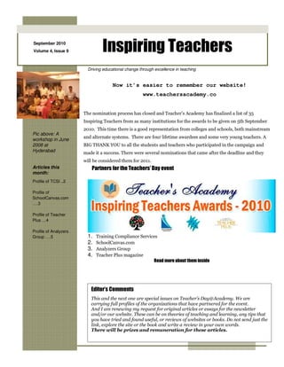 September 2010
Volume 4, Issue 9                Inspiring Teachers
                         Driving educational change through excellence in teaching


                                      Now it’s easier to remember our website!
                                                      www.teachersacademy.co


                       The nomination process has closed and Teacher’s Academy has finalized a list of 35
                       Inspiring Teachers from as many institutions for the awards to be given on 5th September
                       2010. This time there is a good representation from colleges and schools, both mainstream
Pic above: A
                       and alternate systems. There are four lifetime awardees and some very young teachers. A
workshop in June
2008 at                BIG THANK YOU to all the students and teachers who participated in the campaign and
Hyderabad              made it a success. There were several nominations that came after the deadline and they
                       will be considered them for 2011.
Articles this              Partners for the Teachers’ Day event
month:
Profile of TCSI ..2

Profile of
SchoolCanvas.com
….3

Profile of Teacher
Plus …4

Profile of Analyzers
Group ….5                1.   Training Compliance Services
                         2.   SchoolCanvas.com
                         3.   Analyzers Group
                         4.   Teacher Plus magazine
                                                        Read more about them inside




                          Editor’s Comments
                          This and the next one are special issues on Teacher’s Day@Academy. We are
                          carrying full profiles of the organizations that have partnered for the event.
                          And I am renewing my request for original articles or essays for the newsletter
                          and/or our website. These can be on theories of teaching and learning, any tips that
                          you have tried and found useful, or reviews of websites or books. Do not send just the
                          link, explore the site or the book and write a review in your own words.
                          There will be prizes and remuneration for these articles.
 