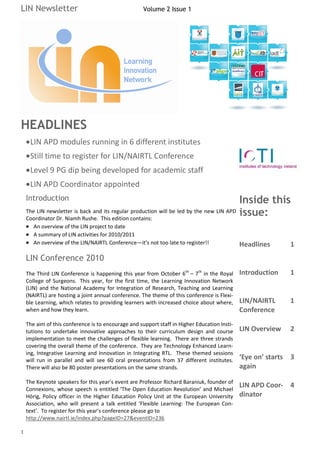 LIN Newsletter                                       Volume 2 Issue 1




HEADLINES
     LIN APD modules running in 6 different institutes
     Still time to register for LIN/NAIRTL Conference
     Level 9 PG dip being developed for academic staff
     LIN APD Coordinator appointed
    Introduction                                                                         Inside this
    The LIN newsletter is back and its regular production will be led by the new LIN APD issue:
    Coordinator Dr. Niamh Rushe. This edition contains:
       An overview of the LIN project to date
       A summary of LIN activities for 2010/2011
       An overview of the LIN/NAIRTL Conference—it’s not too late to register!!               Headlines      1
    LIN Conference 2010
    The Third LIN Conference is happening this year from October 6th – 7th in the Royal       Introduction   1
    College of Surgeons. This year, for the first time, the Learning Innovation Network
    (LIN) and the National Academy for Integration of Research, Teaching and Learning
    (NAIRTL) are hosting a joint annual conference. The theme of this conference is Flexi-
    ble Learning, which relates to providing learners with increased choice about where,      LIN/NAIRTL     1
    when and how they learn.                                                                  Conference
    The aim of this conference is to encourage and support staff in Higher Education Insti-
    tutions to undertake innovative approaches to their curriculum design and course          LIN Overview   2
    implementation to meet the challenges of flexible learning. There are three strands
    covering the overall theme of the conference. They are Technology Enhanced Learn-
    ing, Integrative Learning and Innovation in Integrating RTL. These themed sessions
    will run in parallel and will see 60 oral presentations from 37 different institutes.     ‘Eye on’ starts 3
    There will also be 80 poster presentations on the same strands.                           again

    The Keynote speakers for this year’s event are Professor Richard Baraniuk, founder of
    Connexions, whose speech is entitled ‘The Open Education Revolution’ and Michael
                                                                                              LIN APD Coor- 4
    Hörig, Policy officer in the Higher Education Policy Unit at the European University      dinator
    Association, who will present a talk entitled ‘Flexible Learning: The European Con-
    text’. To register for this year’s conference please go to
    http://www.nairtl.ie/index.php?pageID=27&eventID=236

1
 