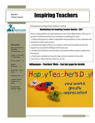 Sept 2011
Volume 5, Issue 9             Inspiring Teachers
                        Driving educational change through excellence in teaching

                                       Nominations for Inspiring Teacher Awards - 2011
                         This is a unique platform for appreciating your school and college teachers. This year we
                         provide a broad framework for your nominations by defining four areas
                         1. Clarity and expertise in subject, organization and presentation in class, motivation and
                         interaction in class (exam success)
This month:              2. Interpersonal rapport with you as a student, concern and counseling outside class
Encounter with Prof      (support in your personal challenges, believing in you)
Ratnalikar
                         3. Intellectual stimulation and motivation to go beyond syllabus (projects, applications,
Uma Garimella.….2
                         innovation)
Faculty of the Month-
                         4. Good nature and behavior towards a large section of students (role model)
Dr Preeti Bajaj ….3
                         A new form is online with these details on our site
Picture caption ….4

Biotech                 Adhyaapan – Teachers’ Mela – See last page for details
Bootcamp….....4

Maths Blog - Sanjay
Gulati …………4

Interesting links …5

Teaching English
through comic
strips…………..5

Garware Book
Reading Project-
……..……..6
 