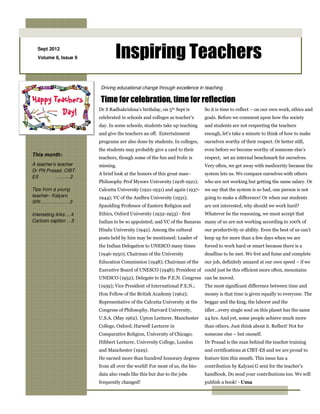 Sept 2012
  Volume 6, Issue 9            Inspiring Teachers
                        Driving educational change through excellence in teaching

                        Time for celebration, time for reflection
                       Dr S Radhakrishna’s birthday, on 5th Sept is        So it is time to reflect – on our own work, ethics and
                       celebrated in schools and colleges as teacher’s     goals. Before we comment upon how the society
                       day. In some schools, students take up teaching     and students are not respecting the teachers
                       and give the teachers an off. Entertainment         enough, let’s take a minute to think of how to make
                       programs are also done by students. In colleges,    ourselves worthy of their respect. Or better still,
                       the students may probably give a card to their      even before we become worthy of someone else’s
This month:
                       teachers, though some of the fun and frolic is      respect, set an internal benchmark for ourselves.
A teacher’s teacher    missing.                                            Very often, we get away with mediocrity because the
Dr PN Prasad, CfBT-
                       A brief look at the honors of this great man–       system lets us. We compare ourselves with others
ES         ……....2
                       Philosophy Prof Mysore University (1918-1921);      who are not working but getting the same salary. Or
Tips from a young      Calcutta University (1921-1931) and again (1937-    we say that the system is so bad, one person is not
teacher– Kalyani,      1944); VC of the Andhra University (1931);          going to make a difference! Or when our students
SRI……………….3
                       Spaulding Professor of Eastern Religion and         are not interested, why should we work hard?
Interesting links …4   Ethics, Oxford University (1932-1953) - first       Whatever be the reasoning, we must accept that
Cartoon caption …5     Indian to be so appointed; and VC of the Banaras many of us are not working according to 100% of
                       Hindu University (1942). Among the cultural         our productivity or ability. Even the best of us can’t
                       posts held by him may be mentioned: Leader of       keep up for more than a few days when we are
                       the Indian Delegation to UNESCO many times          forced to work hard or smart because there is a
                       (1946-1950); Chairman of the University             deadline to be met. We fret and fume and complete
                       Education Commission (1948); Chairman of the        our job, definitely amazed at our own speed – if we
                       Executive Board of UNESCO (1948); President of could just be this efficient more often, mountains
                       UNESCO (1952); Delegate to the P.E.N. Congress can be moved.
                       (1959); Vice President of International P.E.N.;     The most significant difference between time and
                       Hon Fellow of the British Academy (1962);           money is that time is given equally to everyone. The
                       Representative of the Calcutta University at the    beggar and the king, the laborer and the
                       Congress of Philosophy, Harvard University,         idler…every single soul on this planet has the same
                       U.S.A. (May 1962). Upton Lecturer, Manchester       24 hrs. And yet, some people achieve much more
                       College, Oxford; Harwell Lecturer in                than others. Just think about it. Reflect! Not for
                       Comparative Religion, University of Chicago;        someone else – but oneself.
                       Hibbert Lecturer, University College, London        Dr Prasad is the man behind the teacher training
                       and Manchester (1929).                              and certifications at CfBT-ES and we are proud to
                       He earned more than hundred honorary degrees        feature him this month. This issue has a
                       from all over the world! For most of us, the bio-   contribution by Kalyani G sent for the teacher’s
                       data also reads like this but due to the jobs       handbook. Do send your contributions too. We will
                       frequently changed!                                 publish a book! - Uma
 