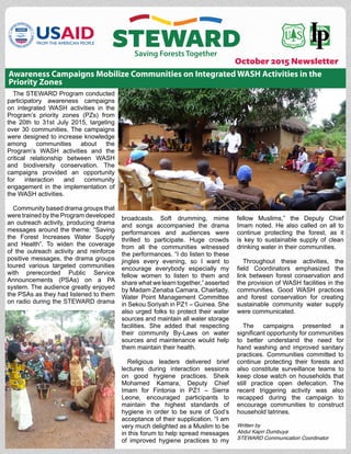 October 2015 Newsletter
The STEWARD Program conducted
participatory awareness campaigns
on integrated WASH activities in the
Program’s priority zones (PZs) from
the 20th to 31st July 2015, targeting
over 30 communities. The campaigns
were designed to increase knowledge
among communities about the
Program’s WASH activities and the
critical relationship between WASH
and biodiversity conservation. The
campaigns provided an opportunity
for interaction and community
engagement in the implementation of
the WASH activities.
Community based drama groups that
were trained by the Program developed
an outreach activity, producing drama
messages around the theme: “Saving
the Forest Increases Water Supply
and Health”. To widen the coverage
of the outreach activity and reinforce
positive messages, the drama groups
toured various targeted communities
with prerecorded Public Service
Announcements (PSAs) on a PA
system. The audience greatly enjoyed
the PSAs as they had listened to them
on radio during the STEWARD drama
fellow Muslims,” the Deputy Chief
Imam noted. He also called on all to
continue protecting the forest, as it
is key to sustainable supply of clean
drinking water in their communities.
Throughout these activities, the
field Coordinators emphasized the
link between forest conservation and
the provision of WASH facilities in the
communities. Good WASH practices
and forest conservation for creating
sustainable community water supply
were communicated.
The campaigns presented a
significant opportunity for communities
to better understand the need for
hand washing and improved sanitary
practices. Communities committed to
continue protecting their forests and
also constitute surveillance teams to
keep close watch on households that
still practice open defecation. The
recent triggering activity was also
recapped during the campaign to
encourage communities to construct
household latrines.
Written by
Abdul Kaprr Dumbuya
STEWARD Communication Coordinator
Awareness Campaigns Mobilize Communities on Integrated WASH Activities in the
Priority Zones
broadcasts. Soft drumming, mime
and songs accompanied the drama
performances and audiences were
thrilled to participate. Huge crowds
from all the communities witnessed
the performances. “I do listen to these
jingles every evening, so I want to
encourage everybody especially my
fellow women to listen to them and
share what we learn together,” asserted
by Madam Zenaba Camara, Chairlady,
Water Point Management Committee
in Sekou Soriyah in PZ1 – Guinea. She
also urged folks to protect their water
sources and maintain all water storage
facilities. She added that respecting
their community By-Laws on water
sources and maintenance would help
them maintain their health.
Religious leaders delivered brief
lectures during interaction sessions
on good hygiene practices. Sheik
Mohamed Kamara, Deputy Chief
Imam for Fintonia in PZ1 – Sierra
Leone, encouraged participants to
maintain the highest standards of
hygiene in order to be sure of God’s
acceptance of their supplication. “I am
very much delighted as a Muslim to be
in this forum to help spread messages
of improved hygiene practices to my
 