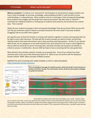 What is a screener? A screener is an “assessment” tool that gives an overall picture of gaps students may
have in their knowledge. As we know, knowledge, understanding and skills in math are built on prior
understandings in a sequential way. When students come to us with gaps in their prerequisite knowledge,
those students may struggle with the grade-level material we present. We often have to “back fill”—
sometimes for individual students or small groups of students (interventions), but sometimes for a whole
class. This is normal!
Where do your students have gaps in their prerequisite knowledge? How do you know? When do you find
out? Do you sometimes need to reteach a concept (review) for the entire class? If you have students
struggling, how do you offer them support?
Our goal this year at Christ the Teacher is to bring math teachers together to create screening tools that can
be used in every math classroom. The data will tell us what concepts we need to review, and will help
identify students that need interventions and in what area they need interventions. On Oct 12, our division
wide PD day, we are asking one or two math teachers from each school (K-9, for now) to come together to
discuss what we would like to see for screening tools, and what concepts and outcomes we identify as
critical to success in mathematics. By June 2022 we hope to have a screening tool for every grade level.
Many divisions have already created or already use screening tools. Some of our schools have done
extensive work in this area at the elementary level (K-3). Many of you are familiar with the Saskatoon
Greater Catholic “BCM” (Basic Concepts of Math) screener.
SaskMath has some screening tools readily available, as well as a data spreadsheet.
https://saskmath.ca/math-screeners/
This is an example of one page of a Grade 8 screener, which tests Grade 7 and 6 outcomes in
Number and Pattern strands. This is the teacher version, which has each question cataloged
to a grade and outcome.
An example of a portion of the data sheet that displays class results. Student names
are in a column to the left, so each row represents one student’s results. As you look down the columns, you can see class trends.
The question number, which is correlated to a grade and outcome, appears at the top of each column. Why not give a screener a
try this fall, and see what information you learn about your students! This is assessment FOR learning. It provides a great starting
point for review.
CTTCS Math What’s up for this year?
 