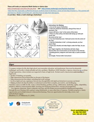 These will make an awesome Math Station or demo sites
http://mathmagi.com/slice-the-pie.html and http://www.mathmagi.com/fraction-fred.html
“Slice the Pie” especially is effective because students have to develop a sense of how big a fraction is. This activity will
ask them to “Shade 5/13 of the pie” and they have to take their best guess.
A cool Idea: Make a math challenge chatterbox!
Instructions for Making
1. Cut out the square Chatterbox.
2. Fold and unfold the Chatterbox, along all four lines of
symmetry. The
creases will form a ‘star’ in the centre of the sheet.
3. Place on a flat surface, the blank side facing up. Fold each
corner into
the centre of the ‘star’.
4. Turn the Chatterbox over. Fold each corner into the centre of
the ‘star’.
5. Fold the Chatterbox in half - so facing outwards, are four
square flaps.
6. Insert your thumbs and index fingers under the flaps. As you
pinch
your fingers together, the Chatterbox will take shape.
Several other sets of instructions can be found on the internet,
. including pictures, diagrams and movie clips, as well as written
text.
Just Google; ‘fortune teller instructions’.
Hey! Got
questions? You can
always text me:
306-621-2248
 