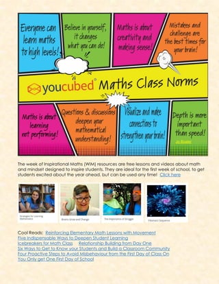 The week of Inspirational Maths (WIM) resources are free lessons and videos about math
and mindset designed to inspire students. They are ideal for the first week of school, to get
students excited about the year ahead, but can be used any time! Click here
Cool Reads: Reinforcing Elementary Math Lessons with Movement
Five Indispensable Ways to Deepen Student Learning
Icebreakers for Math Class Relationship Building from Day One
Six Ways to Get to Know your Students and Build a Classroom Community
Four Proactive Steps to Avoid Misbehaviour from the First Day of Class On
You Only get One First Day of School
 