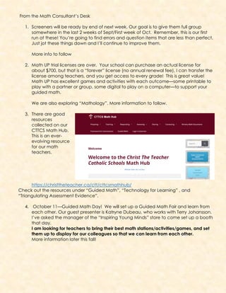 From the Math Consultant’s Desk
1. Screeners will be ready by end of next week. Our goal is to give them full group
somewhere in the last 2 weeks of Sept/First week of Oct. Remember, this is our first
run at these! You’re going to find errors and question items that are less than perfect.
Just jot these things down and I’ll continue to improve them.
More info to follow
2. Math UP trial licenses are over. Your school can purchase an actual license for
about $700, but that is a “forever” license (no annual renewal fee), I can transfer the
license among teachers, and you get access to every grade! This is great value!
Math UP has excellent games and activities with each outcome—some printable to
play with a partner or group, some digital to play on a computer—to support your
guided math.
We are also exploring “Mathology”. More information to follow.
3. There are good
resources
collected on our
CTTCS Math Hub.
This is an ever-
evolving resource
for our math
teachers.
https://christtheteacher.ca/ctt/cttcsmathhub/
Check out the resources under “Guided Math”, “Technology for Learning” , and
“Triangulating Assessment Evidence”.
4. October 11—Guided Math Day! We will set up a Guided Math Fair and learn from
each other. Our guest presenter is Katryne Dubeau, who works with Terry Johansson.
I’ve asked the manager of the “Inspiring Young Minds” store to come set up a booth
that day.
I am looking for teachers to bring their best math stations/activities/games, and set
them up to display for our colleagues so that we can learn from each other.
More information later this fall!
 