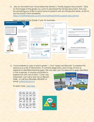 5. Also on the Math Hub I have linked the Ministry’s “Family Support Documents”. Click
on the image of the grade you want to download the full size document. This may
be something you’d like to send home to parents with an introduction letter, or link to
you’re school’s next newsletter.
https://christtheteacher.ca/ctt/cttcsmathhub/family-support-documents/
Here's a peek at the Grade 7 one, for example.
6. I have ordered a copy of each grade 1 – 8 of “Leaps and Bounds” to explore this
resource as a tier 2 intervention. It contains diagnostics and a map of how to
respond to identified learning gaps. We can also use it to respond to gaps identified
in the screeners. If anyone would like to
explore this with me or trial it, I’d be very
interested. Just call or text me at 306-621-
2248 , or call the office306-783-8787 or
email smitc01@cttcs.ca
To learn more, click here
 