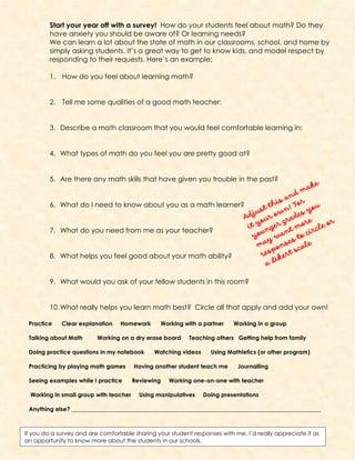 Start your year off with a survey! How do your students feel about math? Do they
have anxiety you should be aware of? Or learning needs?
We can learn a lot about the state of math in our classrooms, school, and home by
simply asking students. It’s a great way to get to know kids, and model respect by
responding to their requests. Here’s an example:
1. How do you feel about learning math?
2. Tell me some qualities of a good math teacher:
3. Describe a math classroom that you would feel comfortable learning in:
4. What types of math do you feel you are pretty good at?
5. Are there any math skills that have given you trouble in the past?
6. What do I need to know about you as a math learner?
7. What do you need from me as your teacher?
8. What helps you feel good about your math ability?
9. What would you ask of your fellow students in this room?
10.What really helps you learn math best? Circle all that apply and add your own!
Practice Clear explanation Homework Working with a partner Working in a group
Talking about Math Working on a dry erase board Teaching others Getting help from family
Doing practice questions in my notebook Watching videos Using Mathletics (or other program)
Practicing by playing math games Having another student teach me Journalling
Seeing examples while I practice Reviewing Working one-on-one with teacher
Working in small group with teacher Using manipulatives Doing presentations
Anything else? ______________________________________________________________________________________
If you do a survey and are comfortable sharing your student responses with me, I’d really appreciate it as
an opportunity to know more about the students in our schools.
 