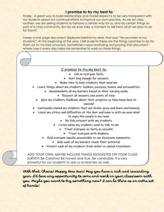 I promise to try my best to:
Finally: A great way to build relationships and model respect is to be very transparent with
our students about our continual efforts to improve our own practice. As we set class
routines, we are asking students to behave a certain way for us, and do certain things as
part of a class community. But do we ever take a moment to tell them what we plan to do
for them?
I keep a one page document displayed behind my desk, that says “My promises to my
Students”. At the beginning of the year, I tell students these are the things I promise to do for
them (or try my best anyway!). Sometimes I need reminding, but posting that document
where I see it every day helps me remember to work on these things:
With that, Cheers! Happy New Year! May you have a rich and rewarding
year. I’d love any opportunity to come and work in your classroom with
you. Maybe you want to try something new? I can be there as an extra set
of hands!
I promise to try my best to:
• Call on everyone fairly
• Wait long enough for answers
• Make time to help students that need me
• Learn things about my students’ hobbies, passions, homes and personalities
• Accommodate all my learners based on their varying needs
• Respect all answers and points of view
• Give my students feedback about their progress so they know how to
succeed
• Continually remind my students that our brains grow and learn continuously
• Leave my stress and difficulties at the door and come in with an open mind
to enjoy the people in my room
• Be fully present with my students
• Listen when my students need to talk to me
• Treat everyone as fairly as possible
• Treat everyone with kindness
• Hold everyone equally accountable to our classroom community
• Help each of my learners reach their potential
• Protect each of my students from unfair or unkind treatment
ADD YOUR OWN, MAYBE INCLUDE THINGS SUGGESTED ON YOUR CLASS
SURVEY! Be Creative! Be honest and true. Be vulnerable. It is very
powerful for our students to see us as learners as well.
 