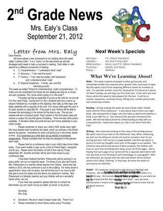 nd
2 Grade News
                     Mrs. Ealy’s Class
                    September 21, 2012
     Letter from Mrs. Ealy                                                                Next Week’s Specials
Dear Parents,
      We have added a new component to our reading block this week               Monday –           P.E. (Wear Sneakers)
called “Literacy Cafe.” It is a “menu” on the wall where we will add             Tuesday –          Art and Computers
strategies each week to help us succeed in reading. Each letter in cafe          Wednesday –        Music and P.E. (Wear Sneakers)
stands for a different component of reading:                                     Thursday –         Library and Music
      • C: Comprehension – “I understand what I read”                            Friday –           Wellness
      • A: Accuracy – “I can read the words”
      • F: Fluency – “I can read accurately, with expression                          What We’re Learning About!
                     and I understand what I read”
                                                                                 Math – This week students reviewed number grid puzzles and
      • E: Expand Vocabulary – “I know, use, and find                            comparing numbers by using less than, greater than, and equal to signs.
                              interesting words.”                                We also spent a lot of time exploring different names for numbers as
This week we added “Check for Understanding” under comprehension. To             well. For example another name for 10 would be 5+5 because it equals
make sure we understand the books we are reading we stop for a minute            10! Next Tuesday, we will have our first math test. A test alert was sent
and ask ourselves, “Do I know what’s going on in the book?”                      home earlier this week to help prepare for the test. It will be on
            Thursday we had an assembly to pump up the kids for our annual       number sequences, counting money, telling time, number grid puzzles,
Fun Run next Friday. During the Fun Run, students will have a warm up            and comparing numbers.
session followed by a run/walk on the blacktop, then tally up their laps, and
lastly celebrate with a popsicle at the end! Our school wide goal this year is   Reading – During reading this week we read a book called “Goldie
for each student to raise $25.00. If this goal is met, Oxbow will be able to     Socks and the Three Libearians.” It was about how to find a just right
increase the technology in the school for the kids to use. The top two           book. We reviewed the 5 finger rule that helps us determine whether a
classes will earn a blizzard party! Each student in the third place class will
                                                                                 book is just right for us. Our Literacy Cafe was also introduced this
receive a coupon for one free game of bowling. There are also other prizes
                                                                                 week. We learned about Check for Understanding to help with our
available. A donation sheet and prize list was sent home yesterday in your
                                                                                 comprehension. Read more about our Cafe in the letter from Mrs.
child’s binder.
                                                                                 Ealy!
            Please remember to check your child’s OWL binder each night.
We have started math homelinks this week, which you will see in the binder
                                                                                 Writing – We continued working on the steps of the writing process.
behind the planner. Homelinks for each unit will be put in the binder ahead
                                                                                 We spent most of our time on the 'Rehearsal' step. When rehearsing,
of time. It is crucial that your child does not go ahead on homework
                                                                                 we start out by telling our stories out loud to ourselves, then to our
assignments. Please complete them as they are assigned on the planner
                                                                                 writing partners, then across a 5-page booklet, and then we sketch a
each night.
                                                                                 picture to hold our thoughts onto each of the pages in our booklet. The
            Please look for a conference note in your child’s take home folder
                                                                                 rehearsal step will be key because if done properly, the children will
today. If you were unable to sign up for a time at Parent Night, I assigned
                                                                                 have an easy time stretching their ideas across all of the pages. We're
one for you. Please return the bottom of half of that note by Friday,
                                                                                 hoping that each page of our stories will be a separate event which will
September 28th. Another reminder will be sent home closer to your
                                                                                 one day lead us into thinking of each event/page as a paragraph! After
conference date.
                                                                                 we rehearsed, we moved onto the next step (which we've all been
            It has been finalized that Mrs. Petersmark will be working in my
                                                                                 anxious for) called, 'Drafting.' In that step, we write the words to
place while I am out on maternity leave. For those of you who don’t know,
                                                                                 accompany our sketches.
Mrs. Petersmark is a recently retired teacher from Oxbow. Since she has
retired in 2010, she has continued to sub in the building. For every doctor’s
appointment I have until my leave, she will be the sub in my room so the         Health – This week we continued to talk about our feelings and
kids get to know her better and she learns our classroom routines. Mrs.          emotions. We discussed how to shareDatesfeelings with others in a
                                                                                                    Upcoming Events and our to Remember
Petersmark is a fantastic teacher and your children will be in wonderful         Sept. 25
                                                                                 respectful way. We brainstormed different at Applebees to use when we
                                                                                                               Dining for Dollars techniques
hands while I am out.                                                            are frustrated and feel that we need calm down. Last, we came
                                                                                 Sept. 28                      Fun Run
            If you have any questions, please feel free to contact me.           learned what it means to be a good listener and how to show that we
Remember you can reach me by our folder, by email, or by phone.
                                                                                                               Conference Note Due
                                                                                 are good listeners.
                                                                                 Oct. 2                       Picture Day 
          Sincerely,
          Mrs. Ealy

     •    Donations: We are in need of paper towel rolls. Thank You!
     •    Please remember to return library books every Thursday!
 