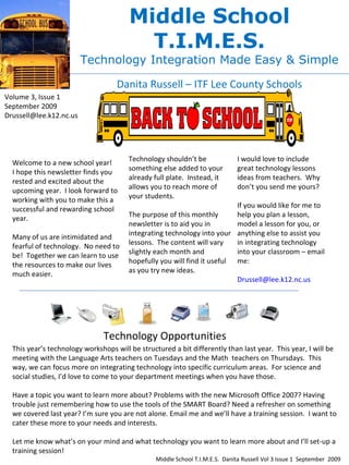 Middle School T.I.M.E.S. Technology Integration Made Easy & Simple Danita Russell – ITF Lee County Schools Volume 3, Issue 1 September 2009 [email_address] Welcome to a new school year!  I hope this newsletter finds you rested and excited about the upcoming year.  I look forward to working with you to make this a successful and rewarding school year. Many of us are intimidated and fearful of technology.  No need to be!  Together we can learn to use the resources to make our lives much easier.  Technology shouldn’t be something else added to your already full plate.  Instead, it allows you to reach more of  your students. The purpose of this monthly newsletter is to aid you in integrating technology into your lessons.  The content will vary slightly each month and hopefully you will find it useful as you try new ideas. I would love to include great technology lessons ideas from teachers.  Why don’t you send me yours? If you would like for me to help you plan a lesson, model a lesson for you, or anything else to assist you in integrating technology into your classroom – email me: [email_address] Technology Opportunities This year’s technology workshops will be structured a bit differently than last year.  This year, I will be meeting with the Language Arts teachers on Tuesdays and the Math  teachers on Thursdays.  This way, we can focus more on integrating technology into specific curriculum areas.  For science and social studies, I’d love to come to your department meetings when you have those.  Have a topic you want to learn more about? Problems with the new Microsoft Office 2007? Having trouble just remembering how to use the tools of the SMART Board? Need a refresher on something we covered last year? I’m sure you are not alone. Email me and we’ll have a training session.  I want to cater these more to your needs and interests. Let me know what’s on your mind and what technology you want to learn more about and I’ll set-up a training session!  Middle School T.I.M.E.S.  Danita Russell Vol 3 Issue 1  September  2009 