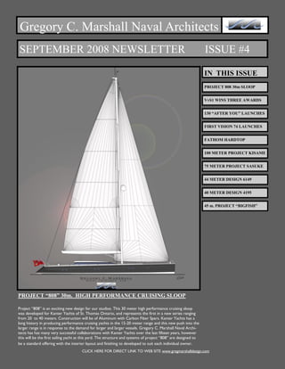 Gregory C. Marshall Naval Architects
SEPTEMBER 2008 NEWSLETTER                                                                                       ISSUE #4

                                                                                                                IN THIS ISSUE
                                                                                                                PROJECT 808 30m SLOOP


                                                                                                                VvS1 WINS THREE AWARDS


                                                                                                                130 “AFTER YOU” LAUNCHES


                                                                                                                FIRST VISION 74 LAUNCHES


                                                                                                                FATHOM HARDTOP


                                                                                                                100 METER PROJECT KISAME


                                                                                                                75 METER PROJECT SASUKE


                                                                                                                44 METER DESIGN 6149


                                                                                                                40 METER DESIGN 4195


                                                                                                                45 m. PROJECT “BIGFISH”




PROJECT “808” 30m. HIGH PERFORMANCE CRUISING SLOOP

Project “808” is an exciting new design for our studios. This 30 meter high performance cruising sloop
was developed for Kanter Yachts of St. Thomas Ontario, and represents the first in a new series ranging
from 20 to 40 meters. Construction will be of Aluminum with Carbon Fiber Spars. Kanter Yachts has a
long history in producing performance cruising yachts in the 15-20 meter range and this new push into the
larger range is in response to the demand for larger and larger vessels. Gregory C. Marshall Naval Archi-
tects has has many very successful collaborations with Kanter Yachts over the last fifteen years, however
this will be the first sailing yacht at this yard. The structure and systems of project “808” are designed to
be a standard offering with the interior layout and finishing to developed to suit each individual owner.
                                      CLICK HERE FOR DIRECT LINK TO WEB SITE www.gregmarshalldesign.com
 