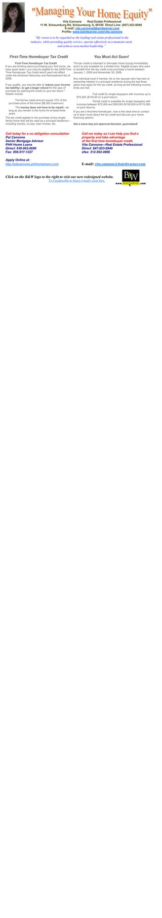Vita Cannone      Real Estate Professional
                             11 W. Schaumburg Rd, Schaumburg, IL 60194 Direct Line: (847) 923-6940
                                            E-mail: vita.cannone@bairdwarner.com
                                          Profile: www.bairdwarner.com/vita.cannone

                        “My vision is to be regarded as the leading real estate professional in the
                     industry, while providing quality service, operate effectively at a moments need,
                                          and achieve area market leadership.”


   First-Time Homebuyer Tax Credit                                           You Must Act Soon!
         First-Time Homebuyer Tax Credit                   The tax credit is intended to stimulate home buying immediately
If you are thinking about purchasing your first home, we   and it is only available for a limited time. Eligible buyers who want
have good news—you may be eligible for the 2009 First-     to benefit from the tax credit must purchase a home between
Time Homebuyer Tax Credit which went into effect           January 1, 2009 and November 30, 2009.
under the American Recovery and Reinvestment Act of
2009.                                                      Any individual (and if married, his or her spouse) who has had no
                                                           ownership interest in a principal residence during the last three
If you qualify, you may be able to reduce your income      years may apply for the tax credit, as long as the following income
tax liability—or get a larger refund for the year of       limits are met:
purchase by claiming the credit on your tax return.*
Details include:                                             ·           Full credit for single taxpayers with incomes up to
                                                             $75,000 ($150,00 on a joint return)
       The full tax credit amount equals 10% of the          ·              Partial credit is available for single taxpayers with
  purchase price of the home ($8,000 maximum)                incomes between $75,000 and $95,000 ($150,000 to $170,000
  ·     The money does not have to be repaid—as              on joint returns)
  long as you remain in the home for at least three        If you are a first-time homebuyer, now is the ideal time to contact
  years                                                    us to learn more about the tax credit and discuss your home
The tax credit applies to the purchase of any single-      financing options.
family home that will be used as a principal residence—
including condos, co-ops, town homes, etc.                 Get a same-day pre-approval decision, guaranteed!


Call today for a no obligation consultation                       Call me today so I can help you find a
Pat Cannone                                                       property and take advantage
Senior Mortgage Advisor                                           of the first time homebuyer credit.
PHH Home Loans                                                    Vita Cannone—Real Estate Professional
Direct: 630-962-6680                                              Direct: 847-923-6940
Fax: 856-917-1227                                                 efax: 312-592-4806

Apply Online at:
http://patcannone.phhhomeloans.com                                E-mail: vita.cannone@bairdwarner.com


Click on the B&W logo to the right to visit our new redesigned website.
                                    To Unsubscribe to future e-mails' click here.
 