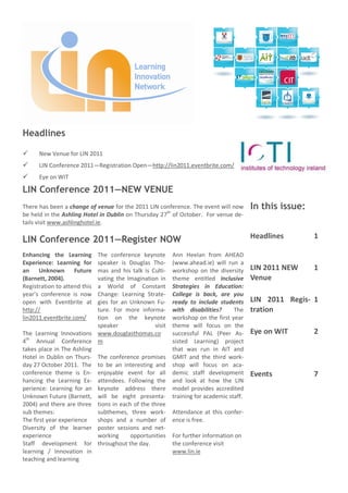Headlines

     New Venue for LIN 2011
     LIN Conference 2011—Registration Open—http://lin2011.eventbrite.com/
     Eye on WIT

LIN Conference 2011—NEW VENUE
There has been a change of venue for the 2011 LIN conference. The event will now       In this issue:
be held in the Ashling Hotel in Dublin on Thursday 27th of October. For venue de-
tails visit www.ashlinghotel.ie.

LIN Conference 2011—Register NOW                                                       Headlines        1

Enhancing the Learning     The conference keynote       Ann Heelan from AHEAD
Experience: Learning for   speaker is Douglas Tho-      (www.ahead.ie) will run a
an Unknown Future          mas and his talk is Culti-   workshop on the diversity      LIN 2011 NEW     1
(Barnett, 2004).           vating the Imagination in    theme entitled Inclusive       Venue
Registration to attend thisa World of Constant          Strategies in Education:
year’s conference is now   Change: Learning Strate-     College is back, are you
open with Eventbrite at    gies for an Unknown Fu-      ready to include students      LIN 2011 Regis- 1
http://                    ture. For more informa-      with disabilities?      The    tration
lin2011.eventbrite.com/    tion on the keynote          workshop on the first year
                           speaker              visit   theme will focus on the
The Learning Innovations www.douglasthomas.co           successful PAL (Peer As-       Eye on WIT       2
4th Annual Conference m                                 sisted Learning) project
takes place in The Ashling                              that was run in AIT and
Hotel in Dublin on Thurs- The conference promises       GMIT and the third work-
day 27 October 2011. The to be an interesting and       shop will focus on aca-
conference theme is En- enjoyable event for all         demic staff development        Events           7
hancing the Learning Ex- attendees. Following the       and look at how the LIN
perience: Learning for an keynote address there         model provides accredited
Unknown Future (Barnett, will be eight presenta-        training for academic staff.
2004) and there are three tions in each of the three
sub themes:                subthemes, three work-       Attendance at this confer-
The first year experience  shops and a number of        ence is free.
Diversity of the learner poster sessions and net-
experience                 working     opportunities    For further information on
Staff development for throughout the day.               the conference visit
learning / Innovation in                                www.lin.ie
teaching and learning
 