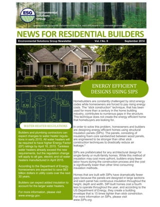 Environmental Solutions Group Newsletter Vol. I No. II 
September 2014 
NEWS FOR RESIDENTIAL BUILDERS 
Homebuilders are constantly challenged by strict energy codes while homeowners are forced to pay rising energy costs. The “stick construction” technique, that has been used for more than a century in the home building industry, contributes to numerous gaps in the structure. This technique does not create the energy efficient home that homebuyers are looking for. 
In order to solve this problem, homeowners and builders are designing energy efficient homes using structural insulation panels (SIPs). The panels, consisting of insulating foam core sandwiched between wood panels, are engineered to be stronger than other stick construction techniques to drastically reduce air leakage.* 
SIPs are prefabricated for any architectural design for single-family or multi-family homes. While this method of insulation may cost more upfront, builders enjoy fewer labor hours during the construction process and the cost is significantly lower than other time consuming insulation methods. 
Homes that are built with SIPs have dramatically fewer gaps because the panels are designed in large sections and each panel has continuous insulation throughout the height, depth and width. SIP-built homes cost a fourth less to operate throughout the year, and according to the US Department of Energy, they create a building envelope that is 15 times tighter than stick constriction. For more information on SIPs, please visit www.SIPs.org. 
ENERGY EFFICIENT DESIGNS USING SIPS 
WATER HEATER REGULATIONS 
Builders and plumbing contractors can expect changes to water heater regula- tions in early 2015. All water heaters will be required to have higher Energy Factor (EF) ratings by April 16, 2015. Tankless water heaters already exceed the new requirements, but the regulation change will apply to all gas, electric and oil water heaters manufactured in April 2015. 
According to the Department of Energy, homeowners are expected to save $63 billion dollars in utility costs over the next 30 years. 
Builders can expect added insulation to account for the larger water heaters. 
For more information, please visit www.energy.gov.  