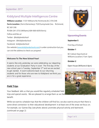 Page 1 of 3
September 2017
Kiddyland Multiple Intelligences Centre
Williams Location: 11331 Williams Rd. Richmond, B.C. V7A 2V8
Ferris Location: (Ferris Elementary): 7520 Sunnymede Cres. Richmond,
BC V6Y 2V8
T: 604-241-2733 (Williams) 604-668-6439(Ferris)
Follow and like us!
Twitter: @kiddylandschool
Instagram: @kiddylandschool
Facebook: kiddylandschool
Our website (www.kiddylandschools.com) is under construction but you
can visit the address to check our progress!
Welcome To The New School Year!
It seems like only yesterday we were celebrating our departing
students at our Graduation Party in June! The first day of the
new school year is Tuesday, September 5th
and we are excited
to get started. A warm welcome back to our returning
students and for those who are new to Kiddyland we think you
are in for a great experience.
Field Trips
Your feedback tells us that you would like regularly scheduled field
trips and special events. We are pleased to arrange them as we feel these trips can be of great
benefit.
While we want to schedule trips that the children will find fun, we also want to ensure that there is
some direct connection to their educational development in at least one of the areas we focus on.
For example, our Games Day (see photo above) promotes physical activity and teamwork.
(continued on page 2)
Upcoming Events
September 5
First Day of School
October 1
BC Culture Days Event at
Williams Location (11am-3pm)
October 2
Open House (Williams 6-8pm)
 