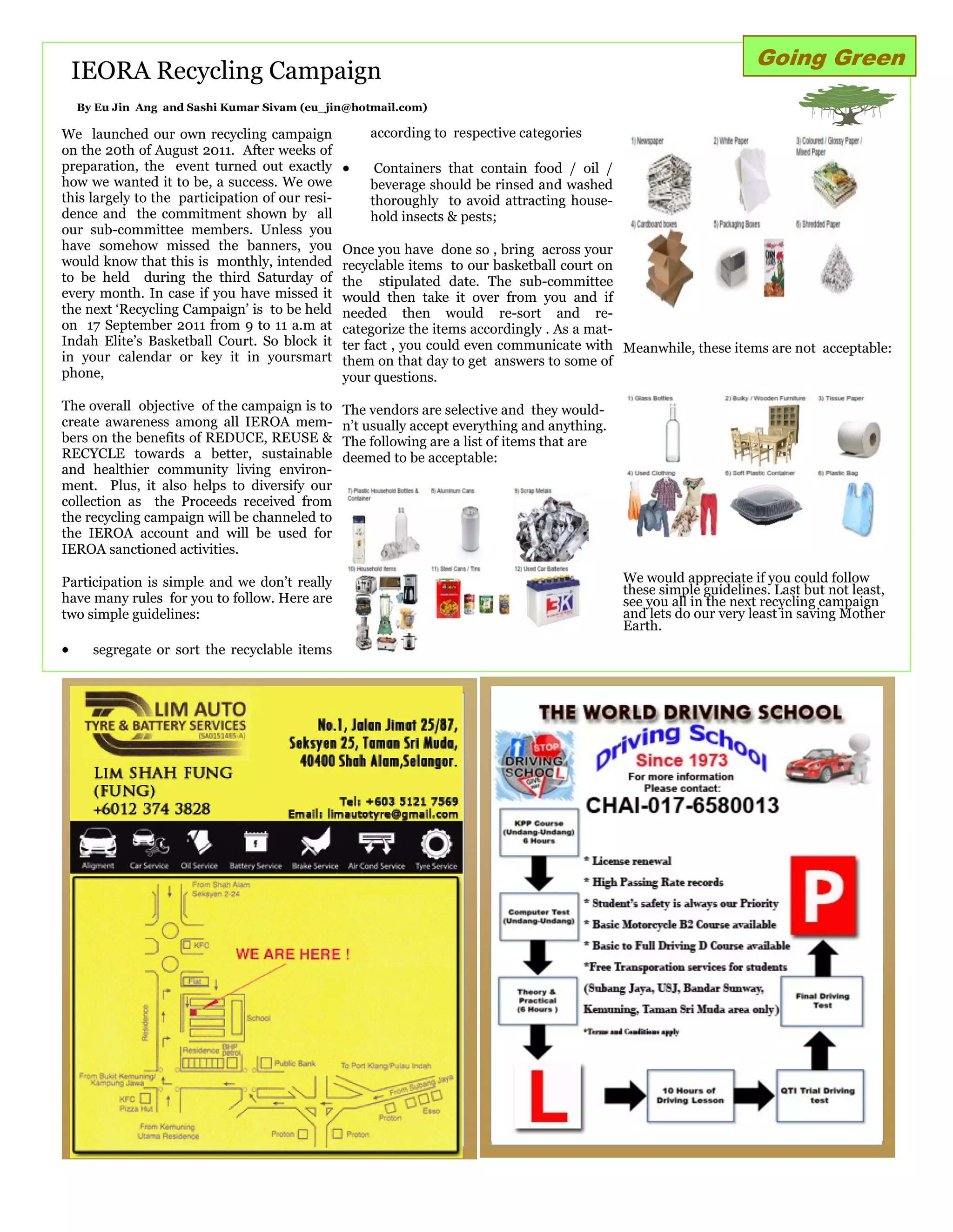 Going Green
    IEORA Recycling Campaign
    By Eu Jin Ang and Sashi Kumar Sivam (eu_jin@hotmail.com)

We launched our own recycling campaign               according to respective categories
on the 20th of August 2011. After weeks of
preparation, the event turned out exactly            Containers that contain food / oil /
how we wanted it to be, a success. We owe            beverage should be rinsed and washed
this largely to the participation of our resi-       thoroughly to avoid attracting house-
dence and the commitment shown by all                hold insects & pests;
our sub-committee members. Unless you
have somehow missed the banners, you             Once you have done so , bring across your
would know that this is monthly, intended        recyclable items to our basketball court on
to be held during the third Saturday of          the stipulated date. The sub-committee
every month. In case if you have missed it       would then take it over from you and if
the next „Recycling Campaign‟ is to be held      needed then would re-sort and re-
on 17 September 2011 from 9 to 11 a.m at         categorize the items accordingly . As a mat-
Indah Elite‟s Basketball Court. So block it      ter fact , you could even communicate with Meanwhile, these items are not acceptable:
in your calendar or key it in yoursmart          them on that day to get answers to some of
phone,                                           your questions.

The overall objective of the campaign is to      The vendors are selective and they would-
create awareness among all IEROA mem-            n‟t usually accept everything and anything.
bers on the benefits of REDUCE, REUSE &          The following are a list of items that are
RECYCLE towards a better, sustainable            deemed to be acceptable:
and healthier community living environ-
ment. Plus, it also helps to diversify our
collection as the Proceeds received from
the recycling campaign will be channeled to
the IEROA account and will be used for
IEROA sanctioned activities.

Participation is simple and we don‟t really                                                    We would appreciate if you could follow
                                                                                               these simple guidelines. Last but not least,
have many rules for you to follow. Here are                                                    see you all in the next recycling campaign
two simple guidelines:                                                                         and lets do our very least in saving Mother
                                                                                               Earth.
     segregate or sort the recyclable items




                   ADVERTISMENT



                  Lim Auto
 
