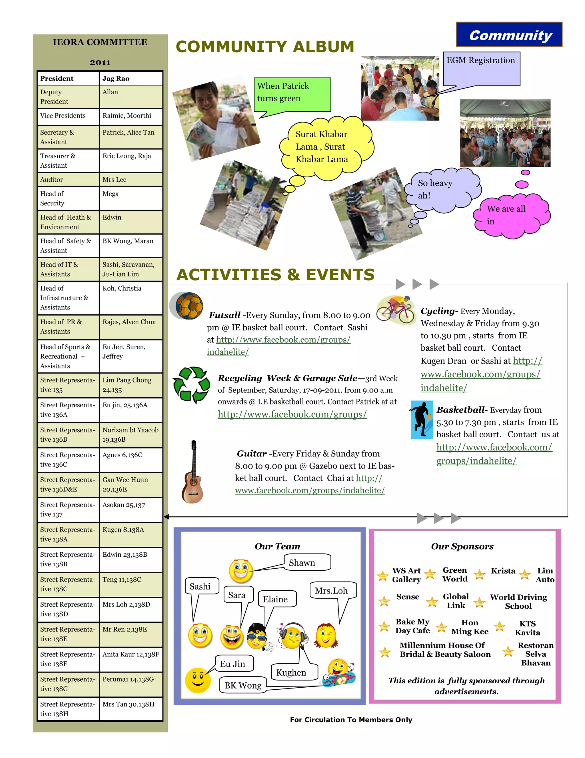 Community
    IEORA COMMITTEE
                                          COMMUNITY ALBUM
                   2011                                                                                               EGM Registration

President            Jag Rao
                                                              When Patrick
Deputy               Allan
President                                                     turns green
Vice Presidents      Raimie, Moorthi

Secretary &          Patrick, Alice Tan                                   Surat Khabar
Assistant
                                                                          Lama , Surat
Treasurer &          Eric Leong, Raja
                                                                          Khabar Lama
Assistant

Auditor              Mrs Lee
                                                                                                               So heavy
Head of              Mega                                                                                      ah!
Security
                                                                                                                                We are all
Head of Heath &      Edwin
                                                                                                                                in
Environment

Head of Safety &     BK Wong, Maran
Assistant

Head of IT &         Sashi, Saravanan,
Assistants           Ju-Lian Lim
                                          ACTIVITIES & EVENTS
Head of              Koh, Christia
Infrastructure &
Assistants
                                                Futsall -Every Sunday, from 8.00 to 9.00                        Cycling- Every Monday,
Head of PR &         Rajes, Alven Chua                                                                          Wednesday & Friday from 9.30
Assistants                                     pm @ IE basket ball court. Contact Sashi
                                               at http://www.facebook.com/groups/                               to 10.30 pm , starts from IE
Head of Sports &     Eu Jen, Suren,
                                               indahelite/                                                      basket ball court. Contact
Recreational +       Jeffrey
                                                                                                                Kugen Dran or Sashi at http://
Assistants
                                                   Recycling Week & Garage Sale—3rd Week                        www.facebook.com/groups/
Street Representa-   Lim Pang Chong
tive 135             24,135                        of September, Saturday, 17-09-2011. from 9.00 a.m            indahelite/
Street Representa-   Eu jin, 25,136A               onwards @ I.E basketball court. Contact Patrick at at
                                                                                                                   Basketball- Everyday from
tive 136A                                          http://www.facebook.com/groups/
                                                                                                                   5.30 to 7.30 pm , starts from IE
Street Representa-   Norizam bt Yaacob
                                                                                                                   basket ball court. Contact us at
tive 136B            19,136B
                                                                                                                   http://www.facebook.com/
Street Representa-   Agnes 6,136C                       Guitar -Every Friday & Sunday from
tive 136C                                                                                                          groups/indahelite/
                                                        8.00 to 9.00 pm @ Gazebo next to IE bas-
Street Representa-   Gan Wee Hunn                       ket ball court. Contact Chai at http://
tive 136D&E          20,136E                            www.facebook.com/groups/indahelite/
Street Representa-   Asokan 25,137
tive 137

Street Representa-   Kugen 8,138A
tive 138A
                                                             Our Team                                             Our Sponsors
Street Representa-   Edwin 23,138B
tive 138B                                                                Shawn
                                                                                                      WS Art         Green          Krista      Lim
Street Representa-   Teng 11,138C                                                                     Gallery        World                      Auto
tive 138C                                  Sashi                               Mrs.Loh
                                                      Sara      Elaine                                 Sense         Global       World Driving
Street Representa-   Mrs Loh 2,138D                                                                                   Link          School
tive 138D
                                                                                                       Bake My           Hon              KTS
Street Representa-   Mr Ren 2,138E                                                                     Day Cafe        Ming Kee          Kavita
tive 138E
                                                                                                           Millennium House Of               Restoran
Street Representa-   Anita Kaur 12,138F                                                                    Bridal & Beauty Saloon              Selva
tive 138F                                          Eu Jin                                                                                     Bhavan
                                                                    Kughen
Street Representa-   Peruma1 14,138G                                                                 This edition is fully sponsored through
tive 138G                                           BK Wong
                                                                                                                 advertisements.
Street Representa-   Mrs Tan 30,138H
tive 138H
                                                                         For Circulation To Members Only
 