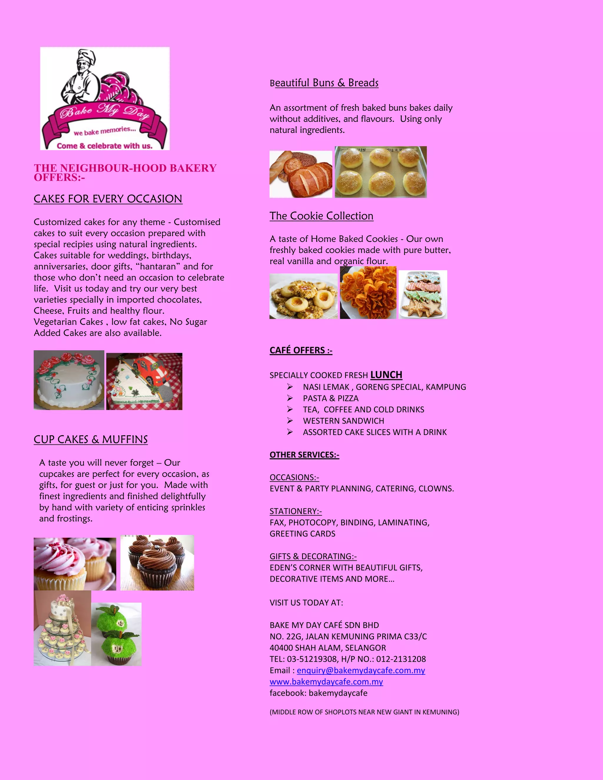 Beautiful   Buns & Breads

                                                An assortment of fresh baked buns bakes daily
                                                without additives, and flavours. Using only
                                                natural ingredients.



THE NEIGHBOUR-HOOD BAKERY
OFFERS:-
CAKES FOR EVERY OCCASION
                                                The Cookie Collection
Customized cakes for any theme - Customised
cakes to suit every occasion prepared with
                                                A taste of Home Baked Cookies - Our own
special recipies using natural ingredients.
                                                freshly baked cookies made with pure butter,
Cakes suitable for weddings, birthdays,
                                                real vanilla and organic flour.
anniversaries, door gifts, “hantaran” and for
those who don’t need an occasion to celebrate
life. Visit us today and try our very best
varieties specially in imported chocolates,
Cheese, Fruits and healthy flour.
Vegetarian Cakes , low fat cakes, No Sugar
Added Cakes are also available.
                                                CAFÉ OFFERS :-

                                                SPECIALLY COOKED FRESH LUNCH
                                                     NASI LEMAK , GORENG SPECIAL, KAMPUNG
                                                     PASTA & PIZZA
                                                     TEA, COFFEE AND COLD DRINKS
                                                     WESTERN SANDWICH
                                                     ASSORTED CAKE SLICES WITH A DRINK
CUP CAKES & MUFFINS
                                                OTHER SERVICES:-
 A taste you will never forget – Our
 cupcakes are perfect for every occasion, as    OCCASIONS:-
 gifts, for guest or just for you. Made with    EVENT & PARTY PLANNING, CATERING, CLOWNS.
 finest ingredients and finished delightfully
 by hand with variety of enticing sprinkles     STATIONERY:-
 and frostings.                                 FAX, PHOTOCOPY, BINDING, LAMINATING,
                                                GREETING CARDS

                                                GIFTS & DECORATING:-
                                                EDEN’S CORNER WITH BEAUTIFUL GIFTS,
                                                DECORATIVE ITEMS AND MORE…

                                                VISIT US TODAY AT:

                                                BAKE MY DAY CAFÉ SDN BHD
                                                NO. 22G, JALAN KEMUNING PRIMA C33/C
                                                40400 SHAH ALAM, SELANGOR
                                                TEL: 03-51219308, H/P NO.: 012-2131208
                                                Email : enquiry@bakemydaycafe.com.my
                                                www.bakemydaycafe.com.my
                                                facebook: bakemydaycafe

                                                (MIDDLE ROW OF SHOPLOTS NEAR NEW GIANT IN KEMUNING)
 