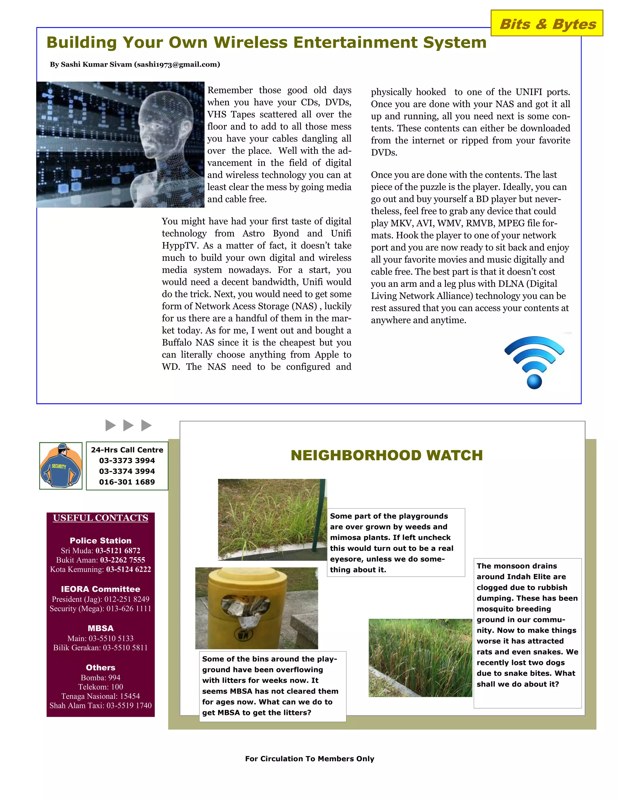 Bits & Bytes
Building Your Own Wireless Entertainment System
By Sashi Kumar Sivam (sashi1973@gmail.com)


                                            Remember those good old days             physically hooked to one of the UNIFI ports.
                                            when you have your CDs, DVDs,            Once you are done with your NAS and got it all
                                            VHS Tapes scattered all over the         up and running, all you need next is some con-
                                            floor and to add to all those mess       tents. These contents can either be downloaded
                                            you have your cables dangling all        from the internet or ripped from your favorite
                                            over the place. Well with the ad-        DVDs.
                                            vancement in the field of digital
                                            and wireless technology you can at       Once you are done with the contents. The last
                                            least clear the mess by going media      piece of the puzzle is the player. Ideally, you can
                                            and cable free.                          go out and buy yourself a BD player but never-
                                                                                     theless, feel free to grab any device that could
                                 You might have had your first taste of digital      play MKV, AVI, WMV, RMVB, MPEG file for-
                                 technology from Astro Byond and Unifi               mats. Hook the player to one of your network
                                 HyppTV. As a matter of fact, it doesn‟t take        port and you are now ready to sit back and enjoy
                                 much to build your own digital and wireless         all your favorite movies and music digitally and
                                 media system nowadays. For a start, you             cable free. The best part is that it doesn‟t cost
                                 would need a decent bandwidth, Unifi would          you an arm and a leg plus with DLNA (Digital
                                 do the trick. Next, you would need to get some      Living Network Alliance) technology you can be
                                 form of Network Acess Storage (NAS) , luckily       rest assured that you can access your contents at
                                 for us there are a handful of them in the mar-      anywhere and anytime.
                                 ket today. As for me, I went out and bought a
                                 Buffalo NAS since it is the cheapest but you
                                 can literally choose anything from Apple to
                                 WD. The NAS need to be configured and




                                                                NEIGHBORHOOD WATCH
            24-Hrs Call Centre
              03-3373 3994
              03-3374 3994
              016-301 1689




USEFUL CONTACTS                                                            Some part of the playgrounds
                                                                           are over grown by weeds and

     Police Station                                                        mimosa plants. If left uncheck
  Sri Muda: 03-5121 6872                                                   this would turn out to be a real
 Bukit Aman: 03-2262 7555                                                  eyesore, unless we do some-
Kota Kemuning: 03-5124 6222                                                                                     The monsoon drains
                                                                           thing about it.
                                                                                                                around Indah Elite are
    IEORA Committee                                                                                             clogged due to rubbish
 President (Jag): 012-251 8249                                                                                  dumping. These has been
Security (Mega): 013-626 1111                                                                                   mosquito breeding
                                                                                                                ground in our commu-
           MBSA                                                                                                 nity. Now to make things
      Main: 03-5510 5133                                                                                        worse it has attracted
 Bilik Gerakan: 03-5510 5811
                                                                                                                rats and even snakes. We
                                          Some of the bins around the play-
                                                                                                                recently lost two dogs
          Others                          ground have been overflowing
                                                                                                                due to snake bites. What
         Bomba: 994                       with litters for weeks now. It
        Telekom: 100                                                                                            shall we do about it?
                                          seems MBSA has not cleared them
   Tenaga Nasional: 15454
                                          for ages now. What can we do to
Shah Alam Taxi: 03-5519 1740
                                          get MBSA to get the litters?




                                                     For Circulation To Members Only
 