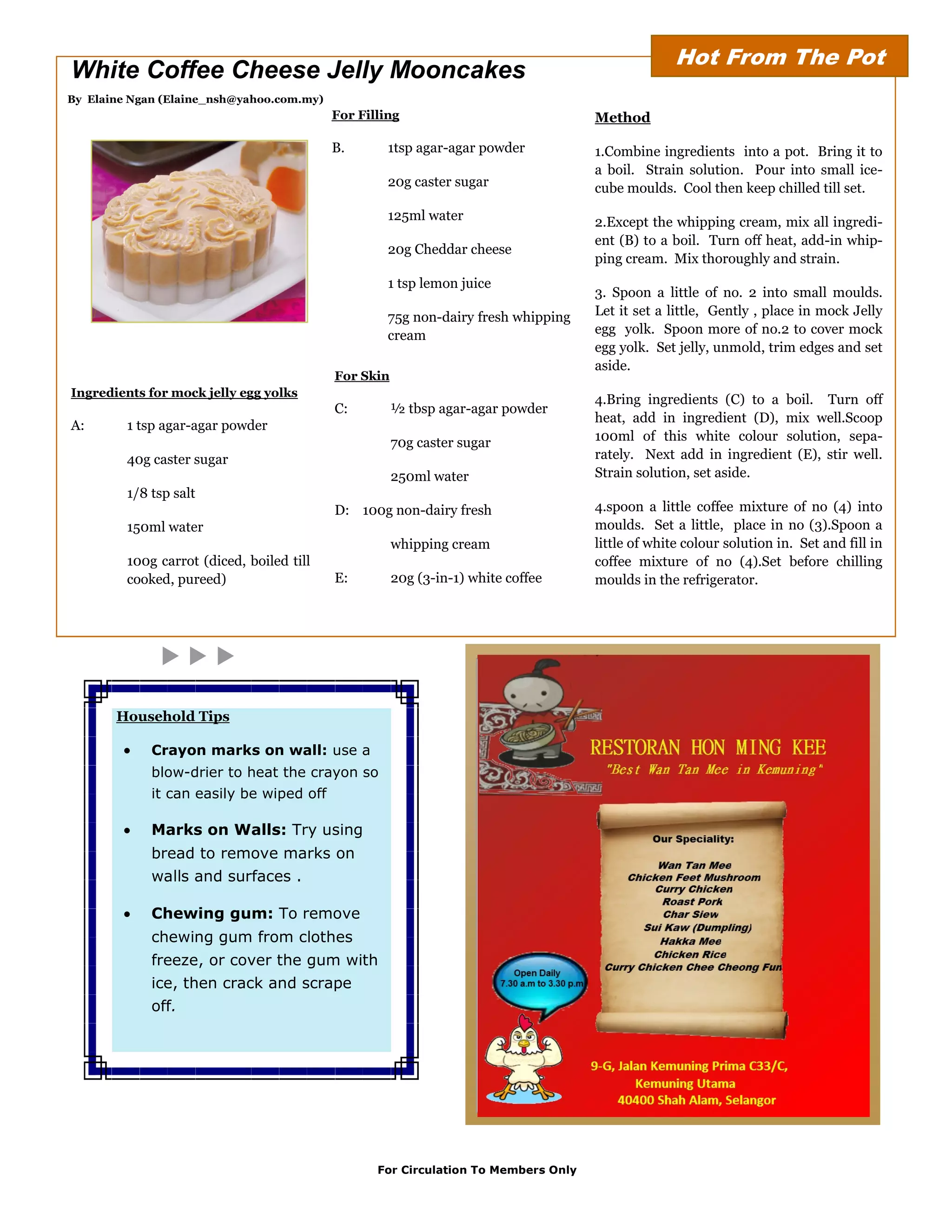 Hot From The Pot
White Coffee Cheese Jelly Mooncakes
By Elaine Ngan (Elaine_nsh@yahoo.com.my)
                                           For Filling                              Method

                                           B.       1tsp agar-agar powder           1.Combine ingredients into a pot. Bring it to
                                                                                    a boil. Strain solution. Pour into small ice-
                                                    20g caster sugar                cube moulds. Cool then keep chilled till set.
                                                    125ml water                     2.Except the whipping cream, mix all ingredi-
                                                                                    ent (B) to a boil. Turn off heat, add-in whip-
                                                    20g Cheddar cheese
                                                                                    ping cream. Mix thoroughly and strain.
                                                    1 tsp lemon juice
                                                                                    3. Spoon a little of no. 2 into small moulds.
                                                    75g non-dairy fresh whipping    Let it set a little, Gently , place in mock Jelly
                                                    cream                           egg yolk. Spoon more of no.2 to cover mock
                                                                                    egg yolk. Set jelly, unmold, trim edges and set
                                                                                    aside.
                                           For Skin
Ingredients for mock jelly egg yolks
                                                                                    4.Bring ingredients (C) to a boil. Turn off
                                           C:         ½ tbsp agar-agar powder
                                                                                    heat, add in ingredient (D), mix well.Scoop
A:       1 tsp agar-agar powder
                                                      70g caster sugar              100ml of this white colour solution, sepa-
         40g caster sugar                                                           rately. Next add in ingredient (E), stir well.
                                                      250ml water                   Strain solution, set aside.
         1/8 tsp salt
                                           D: 100g non-dairy fresh                  4.spoon a little coffee mixture of no (4) into
         150ml water                                                                moulds. Set a little, place in no (3).Spoon a
                                                      whipping cream                little of white colour solution in. Set and fill in
         100g carrot (diced, boiled till                                            coffee mixture of no (4).Set before chilling
         cooked, pureed)                   E:         20g (3-in-1) white coffee     moulds in the refrigerator.




       Household Tips

            Crayon marks on wall: use a
             blow-drier to heat the crayon so
             it can easily be wiped off

            Marks on Walls: Try using
             bread to remove marks on
             walls and surfaces .

            Chewing gum: To remove
             chewing gum from clothes
             freeze, or cover the gum with
             ice, then crack and scrape
             off.




                                                  For Circulation To Members Only
 