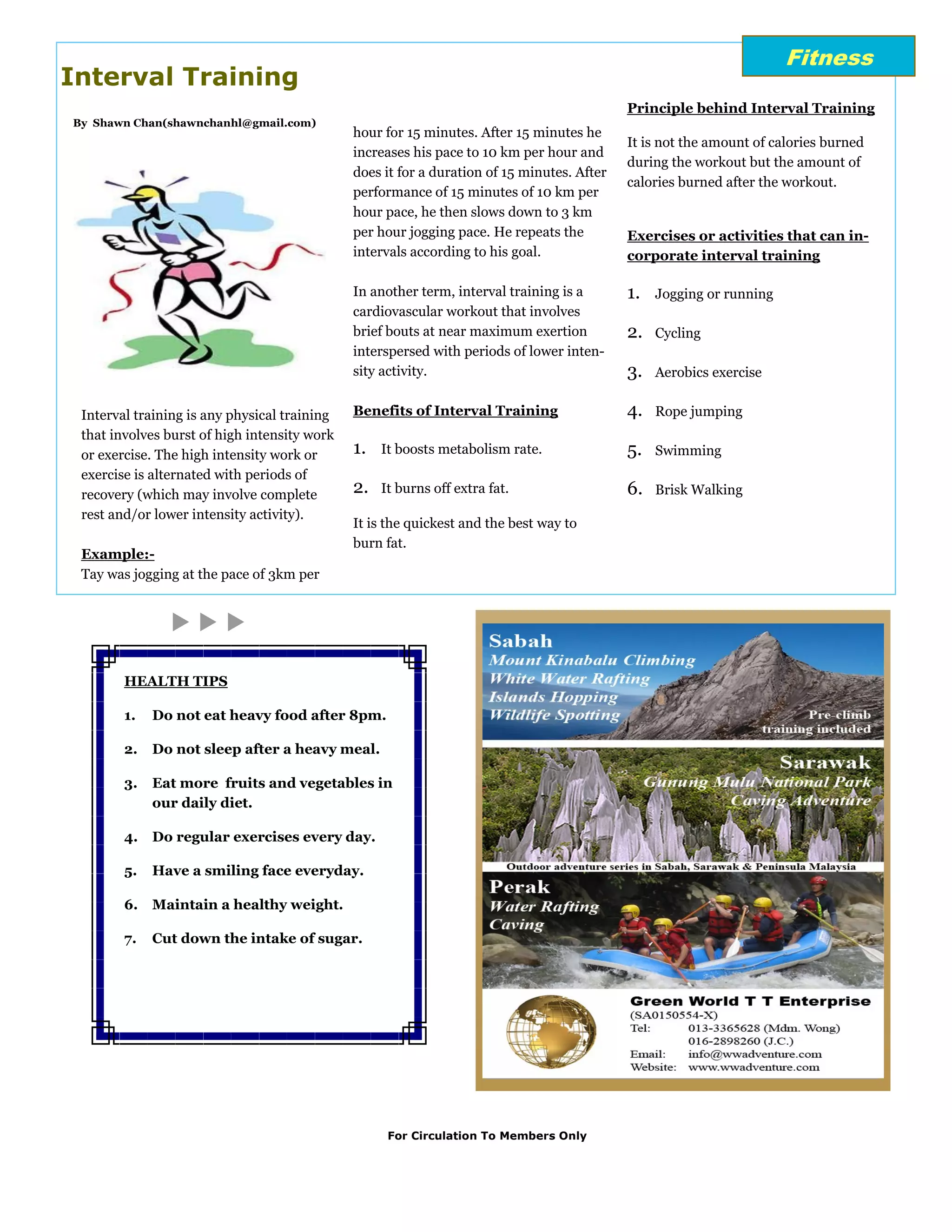 Fitness
Interval Training
                                                                                            Principle behind Interval Training
By Shawn Chan(shawnchanhl@gmail.com)
                                              hour for 15 minutes. After 15 minutes he
                                                                                            It is not the amount of calories burned
                                              increases his pace to 10 km per hour and
                                                                                            during the workout but the amount of
                                              does it for a duration of 15 minutes. After
                                                                                            calories burned after the workout.
                                              performance of 15 minutes of 10 km per
                                              hour pace, he then slows down to 3 km
                                              per hour jogging pace. He repeats the         Exercises or activities that can in-
                                              intervals according to his goal.              corporate interval training

                                              In another term, interval training is a       1.   Jogging or running
                                              cardiovascular workout that involves
                                              brief bouts at near maximum exertion          2.   Cycling
                                              interspersed with periods of lower inten-
                                              sity activity.                                3.   Aerobics exercise


 Interval training is any physical training   Benefits of Interval Training                 4.   Rope jumping
 that involves burst of high intensity work
 or exercise. The high intensity work or      1.   It boosts metabolism rate.               5.   Swimming
 exercise is alternated with periods of
 recovery (which may involve complete         2.   It burns off extra fat.                  6.   Brisk Walking
 rest and/or lower intensity activity).
                                              It is the quickest and the best way to
                                              burn fat.
 Example:-
 Tay was jogging at the pace of 3km per




        HEALTH TIPS

        1.   Do not eat heavy food after 8pm.

        2.   Do not sleep after a heavy meal.

        3.   Eat more fruits and vegetables in
             our daily diet.

        4.   Do regular exercises every day.

        5.   Have a smiling face everyday.

        6.   Maintain a healthy weight.

        7.   Cut down the intake of sugar.




                                                    For Circulation To Members Only
 