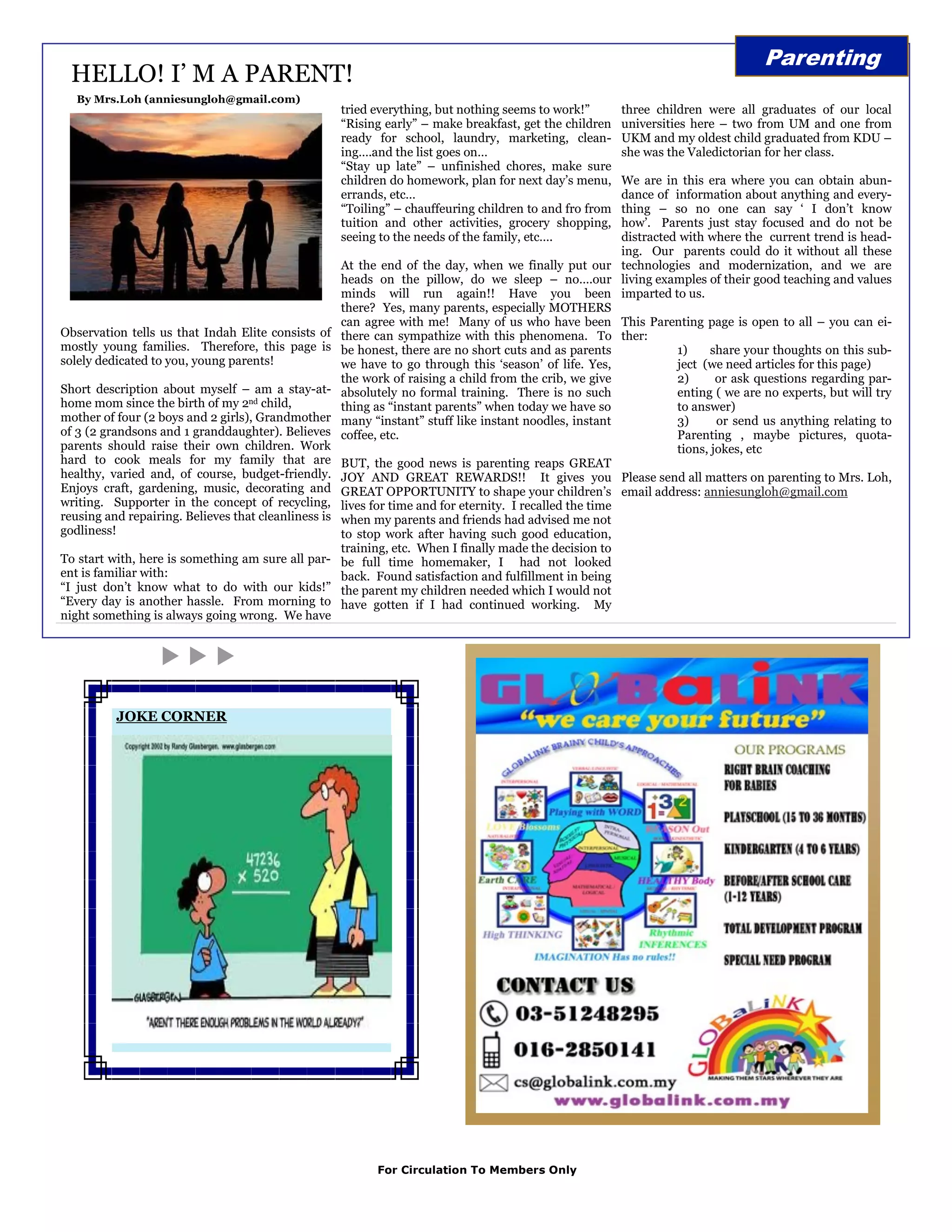 Parenting
 HELLO! I‟ M A PARENT!
   By Mrs.Loh (anniesungloh@gmail.c0m)
                                                      tried everything, but nothing seems to work!”       three children were all graduates of our local
                                                      “Rising early” – make breakfast, get the children   universities here – two from UM and one from
                                                      ready for school, laundry, marketing, clean-        UKM and my oldest child graduated from KDU –
                                                      ing….and the list goes on…                          she was the Valedictorian for her class.
                                                      “Stay up late” – unfinished chores, make sure
                                                      children do homework, plan for next day‟s menu,      We are in this era where you can obtain abun-
                                                      errands, etc…                                        dance of information about anything and every-
                                                      “Toiling” – chauffeuring children to and fro from    thing – so no one can say „ I don‟t know
                                                      tuition and other activities, grocery shopping,      how‟. Parents just stay focused and do not be
                                                      seeing to the needs of the family, etc….             distracted with where the current trend is head-
                                                                                                           ing. Our parents could do it without all these
                                                      At the end of the day, when we finally put our technologies and modernization, and we are
                                                      heads on the pillow, do we sleep – no….our living examples of their good teaching and values
                                                      minds will run again!! Have you been imparted to us.
                                                      there? Yes, many parents, especially MOTHERS
                                                      can agree with me! Many of us who have been This Parenting page is open to all – you can ei-
Observation tells us that Indah Elite consists of     there can sympathize with this phenomena. To ther:
mostly young families. Therefore, this page is        be honest, there are no short cuts and as parents              1)     share your thoughts on this sub-
solely dedicated to you, young parents!               we have to go through this „season‟ of life. Yes,              ject (we need articles for this page)
                                                      the work of raising a child from the crib, we give             2)      or ask questions regarding par-
Short description about myself – am a stay-at-        absolutely no formal training. There is no such                enting ( we are no experts, but will try
home mom since the birth of my 2nd child,             thing as “instant parents” when today we have so               to answer)
mother of four (2 boys and 2 girls), Grandmother      many “instant” stuff like instant noodles, instant             3)      or send us anything relating to
of 3 (2 grandsons and 1 granddaughter). Believes      coffee, etc.                                                   Parenting , maybe pictures, quota-
parents should raise their own children. Work                                                                        tions, jokes, etc
hard to cook meals for my family that are             BUT, the good news is parenting reaps GREAT
healthy, varied and, of course, budget-friendly.      JOY AND GREAT REWARDS!! It gives you Please send all matters on parenting to Mrs. Loh,
Enjoys craft, gardening, music, decorating and        GREAT OPPORTUNITY to shape your children‟s email address: anniesungloh@gmail.com
writing. Supporter in the concept of recycling,       lives for time and for eternity. I recalled the time
reusing and repairing. Believes that cleanliness is   when my parents and friends had advised me not
godliness!                                            to stop work after having such good education,
                                                      training, etc. When I finally made the decision to
To start with, here is something am sure all par-     be full time homemaker, I had not looked
ent is familiar with:                                 back. Found satisfaction and fulfillment in being
“I just don‟t know what to do with our kids!”         the parent my children needed which I would not
“Every day is another hassle. From morning to         have gotten if I had continued working. My
night something is always going wrong. We have




          JOKE CORNER




                                                            For Circulation To Members Only
 