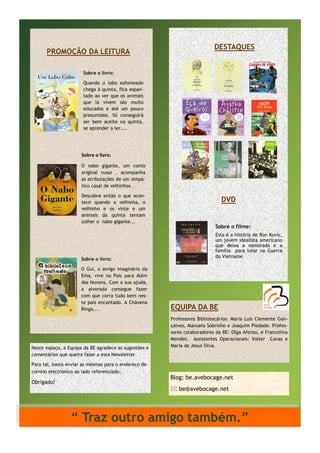 PROMOÇÃO DA LEITURA

DESTAQUES

Sobre o livro:
Quando o lobo esfomeado
chega à quinta, fica espantado ao ver que os animais
que lá vivem são muito
educados e até um pouco
presumidos. Só conseguirá
ser bem aceite na quinta,
se aprender a ler....

Sobre o livro:
O nabo gigante, um conto
original russo , acompanha
as atribulações de um simpático casal de velhinhos .
Descobre então o que acontece quando a velhinha, o
velhinho e os vinte e um
animais da quinta tentam
colher o nabo gigante...

Sobre o livro:
O Gui, o amigo imaginário da
Ema, vive no País para Além
das Nuvens. Com a sua ajuda,
a alvorada consegue fazer
com que corra tudo bem neste país encantado. A Chávena
Ringa,...

Neste espaço, a Equipa da BE agradece as sugestões e
comentários que queira fazer a esta Newsletter.
Para tal, basta enviar as mesmas para o endereço de
correio electrónico ao lado referenciado.

Obrigado!

DVD

Sobre o filme:
Esta é a história de Ron Kovic,
um jovem idealista americano
que deixa a namorada e a
família para lutar na Guerra
do Vietname.

EQUIPA DA BE
Professores Bibliotecários: Maria Luís Clemente Gonçalves, Manuela Sobrinho e Joaquim Piedade. Professores colaboradores da BE: Olga Afonso, e Francelina
Mendes. Assistentes Operacionais: Valter Canas e
Maria de Jesus Silva.

Blog: be.avebocage.net
 be@avebocage.net

“ Traz outro amigo também.”

 