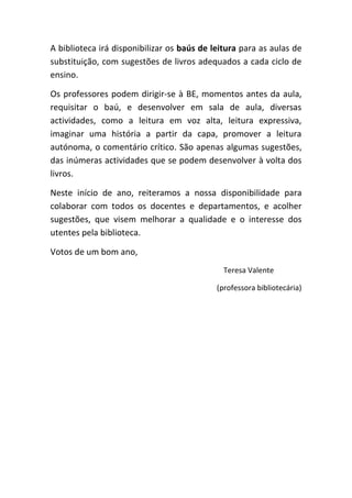 A biblioteca irá disponibilizar os baús de leitura para as aulas de
substituição, com sugestões de livros adequados a cada ciclo de
ensino.

Os professores podem dirigir-se à BE, momentos antes da aula,
requisitar o baú, e desenvolver em sala de aula, diversas
actividades, como a leitura em voz alta, leitura expressiva,
imaginar uma história a partir da capa, promover a leitura
autónoma, o comentário crítico. São apenas algumas sugestões,
das inúmeras actividades que se podem desenvolver à volta dos
livros.

Neste início de ano, reiteramos a nossa disponibilidade para
colaborar com todos os docentes e departamentos, e acolher
sugestões, que visem melhorar a qualidade e o interesse dos
utentes pela biblioteca.

Votos de um bom ano,
                                              Teresa Valente

                                            (professora bibliotecária)
 