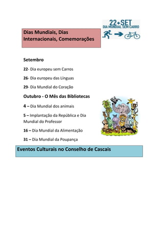 Dias Mundiais, Dias
  Internacionais, Comemorações


  Setembro
  22- Dia europeu sem Carros

  26- Dia europeu das Línguas

  29- Dia Mundial do Coração

  Outubro - O Mês das Bibliotecas
  4 – Dia Mundial dos animais
  5 – Implantação da República e Dia
  Mundial do Professor

  16 – Dia Mundial da Alimentação

  31 – Dia Mundial da Poupança

Eventos Culturais no Conselho de Cascais
 