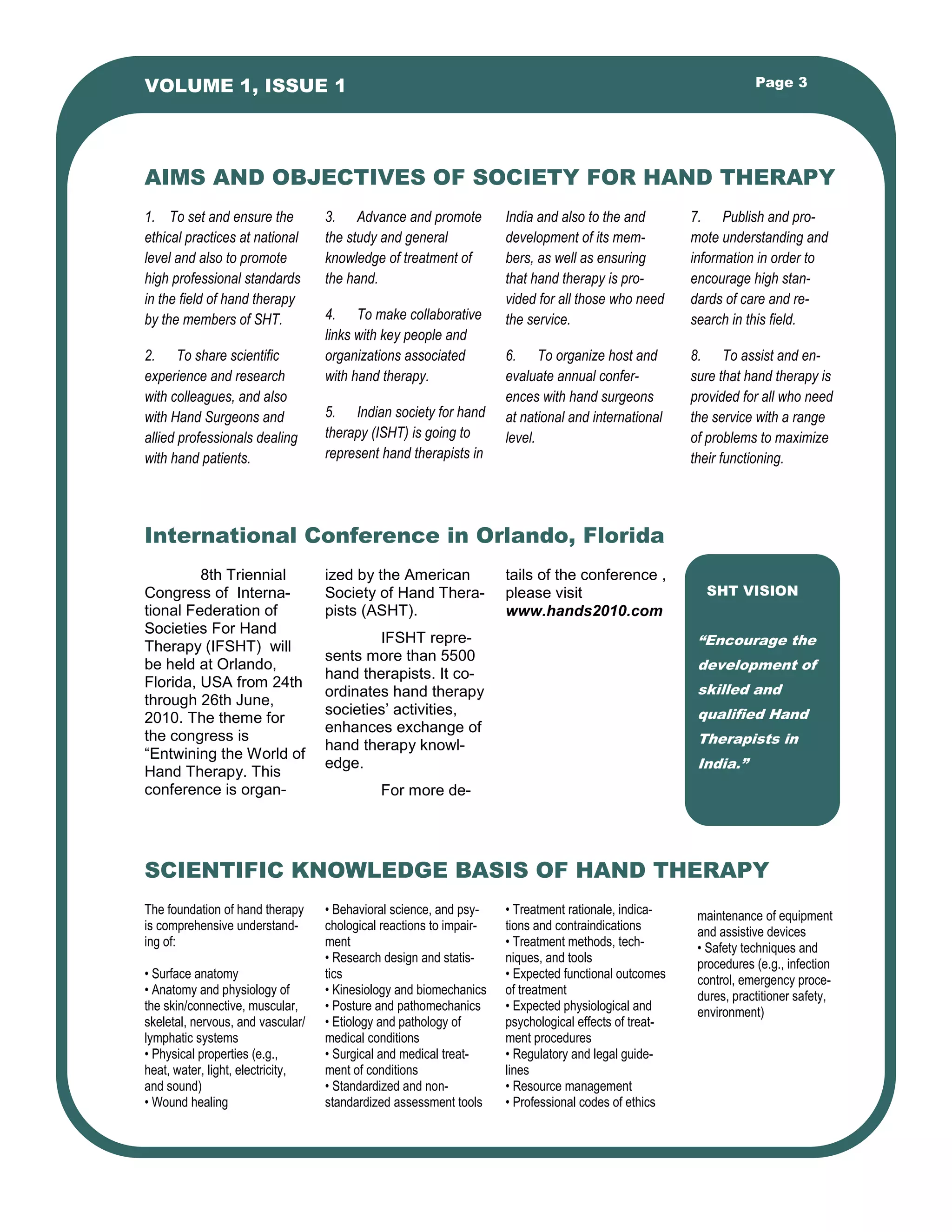 1. To set and ensure the
ethical practices at national
level and also to promote
high professional standards
in the field of hand therapy
by the members of SHT.
2. To share scientific
experience and research
with colleagues, and also
with Hand Surgeons and
allied professionals dealing
with hand patients.
3. Advance and promote
the study and general
knowledge of treatment of
the hand.
4. To make collaborative
links with key people and
organizations associated
with hand therapy.
5. Indian society for hand
therapy (ISHT) is going to
represent hand therapists in
India and also to the and
development of its mem-
bers, as well as ensuring
that hand therapy is pro-
vided for all those who need
the service.
6. To organize host and
evaluate annual confer-
ences with hand surgeons
at national and international
level.
• Behavioral science, and psy-
chological reactions to impair-
ment
• Research design and statis-
tics
• Kinesiology and biomechanics
• Posture and pathomechanics
• Etiology and pathology of
medical conditions
• Surgical and medical treat-
ment of conditions
• Standardized and non-
standardized assessment tools
The foundation of hand therapy
is comprehensive understand-
ing of:
• Surface anatomy
• Anatomy and physiology of
the skin/connective, muscular,
skeletal, nervous, and vascular/
lymphatic systems
• Physical properties (e.g.,
heat, water, light, electricity,
and sound)
• Wound healing
• Treatment rationale, indica-
tions and contraindications
• Treatment methods, tech-
niques, and tools
• Expected functional outcomes
of treatment
• Expected physiological and
psychological effects of treat-
ment procedures
• Regulatory and legal guide-
lines
• Resource management
• Professional codes of ethics
AIMS AND OBJECTIVES OF SOCIETY FOR HAND THERAPY
SCIENTIFIC KNOWLEDGE BASIS OF HAND THERAPY
International Conference in Orlando, Florida
ized by the American
Society of Hand Thera-
pists (ASHT).
IFSHT repre-
sents more than 5500
hand therapists. It co-
ordinates hand therapy
societies’ activities,
enhances exchange of
hand therapy knowl-
edge.
For more de-
tails of the conference ,
please visit
www.hands2010.com
8th Triennial
Congress of Interna-
tional Federation of
Societies For Hand
Therapy (IFSHT) will
be held at Orlando,
Florida, USA from 24th
through 26th June,
2010. The theme for
the congress is
“Entwining the World of
Hand Therapy. This
conference is organ-
SHT VISION
“Encourage the
development of
skilled and
qualified Hand
Therapists in
India.”
Page 3VOLUME 1, ISSUE 1
7. Publish and pro-
mote understanding and
information in order to
encourage high stan-
dards of care and re-
search in this field.
8. To assist and en-
sure that hand therapy is
provided for all who need
the service with a range
of problems to maximize
their functioning.
maintenance of equipment
and assistive devices
• Safety techniques and
procedures (e.g., infection
control, emergency proce-
dures, practitioner safety,
environment)
 