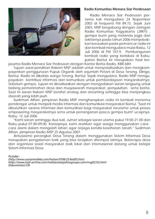 Radio Komunitas Menara Siar Perdesaan 
Radio Menara Siar Pedesaan per-tama 
kali mengudara 24 Nopember 
2002 di frequensi FM 89,15. Sejak Juni 
2003, MSP bergabung dengan Jaringan 
Radio Komunitas Yogyakarta (JRKY) , 
gempa bumi yang melanda jogja dan 
sekitarnya pada tahun 2006 menyebab-kan 
kerusakan pada pemancar radio ini 
dan kembali mengudara mulai Rabu, 12 
Juli 2006 di FM 107,9. Pembangunan 
kembali radio yang berlokasi di Kabu-paten 
Bantul ini merupakan hasil ker-jasama 
Radio Menara Siar Pedesaan dengan Kantor Berita Radio, KBR 68H 
Tujuan awal pendirian Rakom MSP adalah untuk menyosialisasikan dan mengkam-payenkan 
penggunaan Pupuk Organik oleh sejumlah Petani di Desa Terong, Dlingo, 
Bantul. Radio ini dikelola warga Terong, Bantul. Sejak mengudara, Radio MSP mengu-payakan 
kontribusi informasi dan komunikasi untuk pemberdayaan masyarakatnya. 
Sebelum gempa, tujuan ini direalisasikan dengan mengadakan siaran langsung untuk 
bidang pemerintahan desa dan musyawarah masyarakat, penyuluhan, serta berita. 
Saat ini siaran Rakom MSP bersifat analog dan streaming sehingga bisa menjangkau 
daerah yang lebih jauh. 
Sudirman Alfian, pimpinan Radio MSP mengharapkan radio ini kembali menemui 
pendengar untuk menjadi media informasi dan komunikasi masyarakat Bantul. Saat ini 
dibutuhkan sarana informasi dan komunikasi bagi masyarakat terutama untuk proses 
empowering masyarakatnya serta untuk penanganan pasca gempa bumi ucapnya. 
Rabu, 12 Juli 2006 
''Kami siaran seminggu dua kali, Jumat sebagai siaran utama pukul 19.00-21.00 dan 
Rabu pukul 07.00-09.00. Konsepnya, kami arahkan agar warga menggunakan cara-cara 
alami dalam mengolah lahan agar terjaga kondisi kesehatan tanah,'' Sudirman 
Alfian, pimpinan Radio MSP 25 Agustus 2007. 
Antusiasme perangkat Desa Terong dalam menggunakan Sistem Informasi Desa 
merupakan pengalaman baik yang bisa terapkan ditempat lainnya. Beberapa desa 
dan organisasi sosial masyarakat baik lokal dan internasional datang untuk belajar 
Sistem Informasi Desa. 
Pustaka : 
(http://www.suaramerdeka.com/harian/0708/25/ked05.htm) 
https://www.mail-archive.com/mediacare@yahoogroups.com/msg02332.html 
Dokumentasi CRI 
8 
