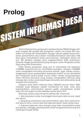Prolog 
SISTEM INFORMASI DESA 
Sistem Informasi Desa yang pada awalnya disebut SIDESA hingga akh-irnya 
menjadi SID memiliki dua pengertian, dalam arti sempit dan luas. 
Dalam arti sempit SID dimaksudkan sebagai sebuah aplikasi yang mem-bantu 
pemerintahan desa dalam mendokumentasikan data-data milik 
desa guna memudahkan proses pencariannya. Sedangkan dalam arti 
luas, SID diartikan sebagai suatu rangkaian/sistem (baik mekanisme, 
prosedur hingga pemanfaatan) yang bertujuan untuk mengelola sumber 
daya yang ada di komunitas. 
Pada bidang pengertian yang luas ini terkandung misi organisasi 
COMBINE yang bercita-cita memfasilitasi partisipan Jaringan COMBINE 
untuk mewujudkan komunitas-komunitas otonom, agar mampu menye-lenggarakan 
proses pengambilan keputusan kolektif secara demokratis 
dan melakukan kontrol publik secara efektif, melalui pengembangan 
sistem informasi komunitas yang mampu menghasilkan informasi yang 
strategis dan cerdas untuk kepentingan komunitas dan pihak-pihak yang 
menjadi mitra komunitas. 
Gagasan Awal Sistem Informasi Desa (SIDESA) tercetus tahun 2008. 
Tahapan yang dilakukan adalah membentuk tim kerja, entry data 
kependudukan, pemanfaatan layanan publik, pemanfaatan analisis 
asset dan konvergensi media dilakukan pada tahun 2010. 
Beberapa alasan yang mewarnai lahirnya SID, antara lain: 
1. Ada kebutuhan untuk memanggil/menemukan data secara cepat 
dan akurat 
2. Banyaknya permintaan dari pemerintahan supra desa yang mem-inta 
data ke desa, namun tidak bisa dipenuhi dalam waktu yang cepat. 
3. Dokumen-dokumen desa banyak yang tidak terselamatkan pada 
saat gempa, sehingga ada kebutuhan untuk mengubah bentuk arsip dari 
hardcopy menjadi softfile; 
1 
 