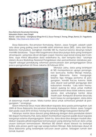 DESA BALERANTE 
DESA BALERANTE 
Desa Balerante Kecamatan Kemalang 
Kabupaten Klaten, Jawa Tengah 
Alamat : Jalan Samas – Gilangharjo Dlingo Km 6.5, Dusun Terong II, Terong, Dlingo, Bantul, D.I. Yogyakarta 
Website : http://balerante-klaten.info/ 
Desa Balerante, Kecamatan Kemalang, Klaten, Jawa Tengah, adalah salah 
satu desa yang paling awal memiliki sistim informasi desa (SID). Jainu dari Desa 
Balerate menuturkan, keinginan memiliki SID itu muncul karena desanya belum 
memiliki database. “Saya mikir bagaimana desa bisa punya data yang tersimpan 
di komputer, yang bisa dicari dengan cepat. Karena saya kenal orang dari Com-bine, 
saya minta dibuatkan data sederhana itu, dan ternyata bisa,” tuturnya 
dalam Acara Workshop Nasional Pengelolaan dan pemanfaatan database par-tisipatif 
sebagai pendukung reformasi perencanaan dan penganggaran Desa 
pasca pengesahan UU Desa Jakarta 28 Februari 2014. 
Menurut Jainu, data yang tersimpan 
di SID memperlancar upaya penanga-nan 
bencana. Ketika Merapi meletus, 
warga Balerante harus mengungsi. 
Selama tiga minggu pertama di pen-gungsian, 
kondisi kacau karena tidak 
ada akurat soal jumlah pengungsi dan 
kebutuhan mereka. “Lalu kami memu-tuskan 
pulang ke desa untuk melihat 
apakah kantor desa tidak terkena awan 
panas, dan untungnya kantor desa 
masih utuh. Komputer di kantor desa lalu 
kami bawa ke pengungsian, data-data 
di dalamnya masih aman. Maka kantor desa untuk sementara pindah di pen-gungsian,” 
terangnya. 
Sistem Informasi Desa mulai dikenalkan kepada desa pada pertengahan Juni 
2009 di Desa Balerante Kecamatan Kemalang Kabupaten Klaten Jawa Tengah 
dan pada awal 2010 di Desa Terong Kecamatan Dlingo Kabupaten Bantul DIY. 
Faktanya, kantor desa darurat yang didukung dengan data penduduk dalam 
SID dapat membantu Pak Jainu dalam memberikan layanan publik dasar kepada 
warganya selama di pengungsian. Selain itu, data desa bisa dengan mudah dise-diakan 
kepada pihak/organisasi kemanusiaan yang datang mencari data untuk 
urusan bantuan kemanusiaan. Manfaat SID dalam situasi darurat itu berlanjut 
ketika ada proses ganti rugi sapi warga korban Merapi. Ada beberapa dusun di 
Desa Balerante yang terdampak luncuran awan panas. Sebagian rumah dan 
ternak musnah. 
4 
 