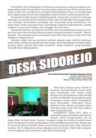 Pemerintah Desa Gilangharjo membuka kesempatan yang luas kepada ber-bagai 
pihak untuk mengadakan riset dan kajian didaerahnya. Perencanaan desa 
yang terarah dan pendekatan partisipatif menyebabkan desa ini memiliki data 
data digital yang terarah dan diwujudkan dalam bentuk multimedia presentasi. 
Pengalaman baik dengan melibatkan pihak, masyarakat, akademisi, lembaga 
swadaya masyarakat dan praktisi pemerhati sosial menghasilkan beberapa doku-men 
strategis, kemandirian penduduk dan infrastruktur yang bermanfaat, mis-alnya 
Multi media presentasi Desa Gilangharjo, kegiatan kepariwisatan, produk 
kerajinan, inovasi seni budaya dan Sanggar Giri Gino Guno. 
Pelestarian budaya, penciptaan anemitas dan memaksimalkan potensi setem-pat 
membuat desa menjadi destinasi wisata dengan keunikan tersendiri. “March-ing 
blek” dan wayang kertas merupakan karya dan kriya nyata yang masih bisa 
disaksikan hingga saat ini. 
Sebagai wujud dari pemanfaatan potensi wilayah desa, lahirlah beberapa 
paket wisata edukasi yang dikelola oleh warga. Desa Gilangharjo menjadi bagian 
penting dalam sejarah cikal bakal pendirian Kraton Mataram yang kemudian 
menjadi Kraton Ngayojakarta. 
DESA SIDOREJO 
Desa Sidorejo Kecamatan Kemalang Kabupaten Klaten 
Alamat : Jalan Deles Km 24 
Sidorejo, Klaten, Jawa Tengah 
Website : http://sidorejo-klaten.info 
Posisi Desa Sidorejo yang terletak di 
Kawasan Gunung Merapi secara lang-sung 
berdampak saat terjadi erupsi 
Merapi. Dua pengalaman erupsi Merapi 
terakhir memberikan pengalaman yang 
mengugah warga untuk menguatkan 
desa bersaudara. Penerapan Sistem 
Informasi Desa dimulai semenjak tahun 
2010 dan pada tahun 2013 bisa diakses 
oleh masyarakat luas. 
Pengalaman Tahun 2010, desa ini 
sebenarnya juga diarahkan pemerintah 
daerah untuk mengamankan diri ke 
Depo Militer di Wedi, Klaten. Namun, sebagian warga dari desa ini memilih untuk 
tidak mengungsi ke barak pengungsian yang disediakan pemerintah. Warga dua 
RT teratas di desa ini memilih untuk mencari desa yang bersedia untuk menerima 
mereka. Hal ini diputuskan untuk dilakukan karena mereka tidak ingin pengala-man 
mengungsi pada peristiwa erupsi 2006 terulang lagi. 
5 
 