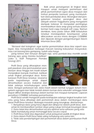 Baik untuk penanganan di tingkat lokal, 
maupun untuk melayani permintaan dari 
pihak pemerintahan supra desa maupun dari 
institusi penyedia bantuan yang membutuh-kan 
data penduduk desa. Berangkat dari pen-galaman 
tersebut, perangkat desa dari 
wilayah selatan Yogyakarta yang mengalami 
dampak terbesar ini menyadari pentingnya 
memindahkan data arsip yang semula dalam 
bentuk hard copy menjadi soft copy. Namun 
demikian, baru pada tahun 2008 kebutuhan 
tersebut mendapatkan kesempatan untuk 
dibicarakan secara intens dengan COMBINE 
dan dijawab dengan pengembangan Sistem 
Informasi Desa (SID). 
“Berawal dari keinginan agar kantor pemerintahan desa bisa seperti swa-layan, 
bisa menyediakan berbagai macam barang kebutuhan masyarakat, 
mau cari barang bisa gampang, sudah ada harga 
yang tertera dan tersusun dengan rapi, serta pembeli bisa memilih sendiri 
barang apa yang mereka butuhkan” 
(Joko S, Staff Pelayanan Pemdes 
Terong) 2011. 
Profil Desa yang diharapkan men-jadi 
jawaban atas permasalahan pen-dataan 
desa hingga kini masih belum 
menjanjikan banyak manfaat, bahkan 
untuk tingkat perangkat desa. Keter-batasan 
Profil Desa tersebut, terutama 
pada kapasitasnya untuk dapat 
dimanfaatkan secara maksimal dan 
tidak adanya keterhubungan antar 
data. Dengan perkataan lain, data masih dalam bentuk tunggal, belum men-galami 
agregasi dan tidak terolah dalam bentuk data sekunder sehingga tidak 
dapat dilihat deskripsi datanya dalam bentuk tren maupun komposisi. Laporan 
penelitian COMBINE terhadap pemanfaatan. 
Profil Desa sendiri mengarah pada kesimpulan adanya tingkat kesulitan tert-entu 
yang harus dihadapi oleh pemerintah desa dalam membangun data 
dasar Profil Desa tersebut. Berbagai masalah yang terungkap, diantaranya: 
1. Banyaknya data yang harus digali dan diinput ke dalam profil desa, dan 
untuk ini membutuhkan sumber daya yang cukup termasuk keuangan desa; 
2. Data tidak bisa dimanfaatkan secara optimal serta software yang ada 
tidak mendukung untuk memanggil data secara cepat; 
3. Profil Desa tidak bisa digunakan untuk pelayanan publik di tingkat desa; 
4. Data dalam Profil Desa tidak saling terhubung satu sama lain; 
5. Tidak ada pendampingan dari pemerintah desa dalam pembuatan Profil 
Desa. 
7 
 