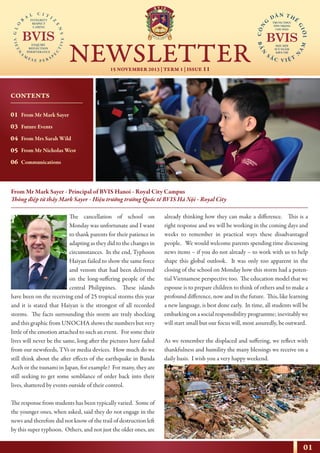01
15 NOVEMBER 2013 | TERM 1 | ISSUE 11
NEWSLETTER
NHỊP CẦU THẾ GIỚI
From Mr Mark Sayer - Principal of BVIS Hanoi - Royal City Campus
Thông điệp từ thầy Mark Sayer - Hiệu trưởng trường Quốc tế BVIS Hà Nội - Royal City
The cancellation of school on
Monday was unfortunate and I want
to thank parents for their patience in
adapting as they did to the changes in
circumstances. In the end, Typhoon
Haiyan failed to show the same force
and venom that had been delivered
on the long-suffering people of the
central Philippines. These islands
have been on the receiving end of 25 tropical storms this year
and it is stated that Haiyan is the strongest of all recorded
storms. The facts surrounding this storm are truly shocking
and this graphic from UNOCHA shows the numbers but very
little of the emotion attached to such an event. For some their
lives will never be the same, long after the pictures have faded
from our newsfeeds, TVs or media devices. How much do we
still think about the after effects of the earthquake in Banda
Aceh or the tsunami in Japan, for example? For many, they are
still seeking to get some semblance of order back into their
lives, shattered by events outside of their control.
The response from students has been typically varied. Some of
the younger ones, when asked, said they do not engage in the
news and therefore did not know of the trail of destruction left
by this super typhoon. Others, and not just the older ones, are
already thinking how they can make a difference. This is a
right response and we will be working in the coming days and
weeks to remember in practical ways these disadvantaged
people. We would welcome parents spending time discussing
news items – if you do not already – to work with us to help
shape this global outlook. It was only too apparent in the
closing of the school on Monday how this storm had a poten-
tial Vietnamese perspective too. The education model that we
espouse is to prepare children to think of others and to make a
profound difference, now and in the future. This, like learning
a new language, is best done early. In time, all students will be
embarking on a social responsibility programme; inevitably we
will start small but our focus will, most assuredly, be outward.
As we remember the displaced and suffering, we reflect with
thankfulness and humility the many blessings we receive on a
daily basis. I wish you a very happy weekend.
CONTENTS
01
03
04
05
06
From Mr Mark Sayer
Future Events
From Mrs Sarah Wild
From Mr Nicholas West
Communications
 