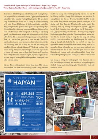 From Mr Mark Sayer - Principal of BVIS Hanoi - Royal City Campus
Thông điệp từ thầy Mark Sayer - Hiệu trưởng trường Quốc tế BVIS Hà Nội - Royal City
02
Thật là một điều không may mắn khi học sinh phải nghỉ học
vào ngày thứ hai và tôi muốn cảm ơn Quý vị phụ huynh vì đã
kiên nhẫn và hỗ trợ nhà Trường khi có sự thay đổi này. Cuối
cùng thì bão Haiyan đã suy yếu và không để lại hậu quả nặng
nề ở miền Trung Phillipines và khiến người dân phải chịu
đựng trong một thời gian dài nữa Quần đảo này đã hứng chịu
25 cơn bão nhiệt đới trong năm nay và Haiyan đã được công
bố là cơn bão mạnh nhất trong lịch sử. Những số liệu xung
quanh cơn bão này thực sự gây xúc động mạnh và đồ thị từ
UNOCHA đưa ra các con số nhưng chúng lại không thể hiện
được các cảm xúc liên quan tới sự kiện như vậy. Với nhiều
người cuộc sống của họ sẽ không còn được như trước, rất lâu
sau khi những hình ảnh về thiệt hại của cơn bão không còn
xuất hiện liên tục trên các bản tin, TV hoặc các phương tiện
truyền thông. Ví dụ như, liệu chúng ta có còn suy nghĩ nhiều
về những ảnh hưởng sau trận động đất ở Banda Aceh hay sóng
thần ở Nhật Bản? Với rất nhiều người, họ vẫn đang tìm kiếm
lại cuộc sống đã bị tàn phá bởi những sự kiện vượt ngoài tầm
kiểm soát của mình.
Các em đưa ra những câu trả lời rất khác nhau. Một vài em
nhỏ tuổi hơn, khi được hỏi đã nói rằng các em không xem bản
tin bởi vậy không biết về những thiệt hại mà siêu bão này để
lại. Những em khác, không chỉ là những em lớn tuổi hơn, đã
suy nghĩ xem làm thế nào để có thể làm khác đi. Đây là một
câu trả lời đúng đắn và trong thời gian tới chúng tôi sẽ có
những cách thức thực tiễn để tưởng nhớ những người dân
kém may mắn này. Chúng tôi cũng hoan nghênh Quý phụ
huynh dành thời gian thảo luận những vấn đề thời sự này –
nếu Quý vị chưa từng làm như vậy – để cùng chúng tôi giúp
hình thành quan điểm toàn cầu. Việc đóng cửa các trường học
vào thứ Hai là minh chứng rõ ràng cho khả năng ảnh hưởng
tới Việt Nam của cơn bão này. Mô hình giáo dục chúng ta
đang áp dụng là để chuẩn bị cho các em biết suy nghĩ cho
người khác và tạo nên sự khác biệt sâu sắc, trong hiện tại và
tương lai. Cũng giống như khi học một ngôn ngữ mới nên
điều này được bắt đầu từ sớm. Theo thời gian, tất cả các em sẽ
khởi đầu một chương trình trách nhiệm xã hội; chúng tôi sẽ
bắt đầu bằng những việc nhỏ nhưng chắc chắn sẽ vươn xa hơn.
Khi chúng ta tưởng nhớ những người phải chịu mất mát và
đau khổ, chúng ta nên thấy biết ơn và trân trọng những điều
tốt lành chúng ta có được hàng ngày. Tôi chúc Quý vị có một
cuối tuần vui vẻ.
 