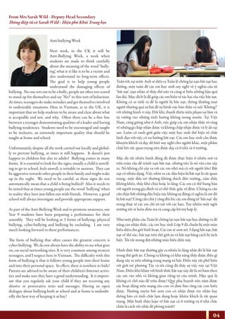 From Mrs Sarah Wild - Deputy Head Secondary
Thông điệp từ cô Sarah Wild - Hiệu phó Khối Trung học
Anti-bullying Week
Next week, in the UK it will be
Anti-Bullying Week, a week when
students are made to think carefully
about the meaning of the word ‘bully-
ing’, what it is like is to be a victim and
also understand its long-term effects.
The goal is to help young people
understand the damaging effects of
bullying. No one sets out to be a bully; people are often too scared
to stand up for themselves and say ’No!’ to this sort of behaviour.
At times, teenagers do make mistakes and get themselves involved
in undesirable situations. Here in Vietnam, as in the UK, it is
important that we help students to be aware and clear about what
is acceptable and not, and why. Often there can be a fine line
between a teenager demonstrating qualities of a leader and having
bullying tendencies. Students need to be encouraged and taught
to be inclusive, an extremely important quality that should be
taught at home and school.
Unfortunately, despite all the work carried out locally and global-
ly to prevent bullying, at times it still happens. It doesn’t just
happen to children but also to adults! Bullying comes in many
forms. It is essential to look for the signs; usually a child is unwill-
ing to go to school, feels unwell, is irritable or anxious. They can
be aggressive towards other people in their family and might wake
up in the night. We need to be careful, as these signs do not
automatically mean that a child is being bullied! Also it needs to
be noted that at times young people use the word ‘bullying’ when
in reality they have just fallen out with friends. However, a good
school will always investigate and provide appropriate support.
As part of the Anti-Bullying Week and to promote awareness, our
Year 9 students have been preparing a performance for their
assembly. They will be looking at 3 forms of bullying; physical
bullying, cyber-bullying and bullying by excluding. I am very
much looking forward to these performances.
The form of bullying that often causes the greatest concern is
cyber-bullying. We do not always have the ability to see what goes
on, on social networking sites. It is very common among western
teenagers, and I suspect here in Vietnam. The difficulty with this
form of bullying is that it follows young people into their home
and into their personal space. In effect, there is nowhere to hide!
Parents are advised to be aware of their children’s Internet activi-
ties and make sure they have a good understanding. It is import-
ant that you regularly ask your child if they are receiving any
abusive or provocative texts and messages. Having an open
dialogue about bullying both at school and at home is undoubt-
edly the best way of keeping it at bay!
Tuần lễ chống lại nạn bắt nạt học đường
Tuần tới, tại nước Anh sẽ diễn ra Tuần lễ chống lại nạn bắt nạt học
đường, một tuần để các em học sinh suy nghĩ về ý nghĩa của từ
‘bắt nạt’, nạn nhân sẽ thấy thế nào và cũng sẽ hiểu những hậu quả
lâu dài. Mục đích là để giúp các em hiểu về tác hại của việc bắt nạt.
Không có ai sinh ra để là người bị bắt nạt; thông thường mọi
người thường quá sợ hãi để tự bênh vực bản thân và nói ‘Không!’
với những hành vi này. Đôi khi, thanh thiếu niên phạm sai lầm và
tự vướng vào những tình huống không mong muốn. Tại Việt
Nam, cũng giống như ở Anh, việc giúp các em nhận thức rõ ràng
về những gì chấp nhận được và không chấp nhận được và lý do tại
sao. Luôn có ranh giới giữa việc một học sinh thể hiện tố chất
lãnh đạo với việc có xu hướng bắt nạt. Các em học sinh cần được
khuyến khích và dạy dỗ biết suy nghĩ cho người khác, một phẩm
chất hết sức quan trọng nên được dạy cả ở nhà và ở trường.
Mặc dù rất nhiều hành động đã được thực hiện ở nhiều nơi và
trên toàn cầu để tránh nạn bắt nạt, nhưng tiếc là nó vẫn còn xảy
ra. Nó không chỉ xảy ra với các em nhỏ mà cả với người lớn! Bắt
nạt có nhiều dạng. Việc nhìn ra các dấu hiệu bị bắt nạt là rất quan
trọng; một đứa trẻ thường không thích đến trường, cảm thấy
không khỏe, thấy khó chịu hoặc lo lắng. Các em có thể hung hãn
với người trong gia đình và có thể thức giấc về đêm. Chúng ta cần
cẩn thận bởi những dấu hiệu này không tự động có nghĩa là em đó
bị bắt nạt! Cũng cần chú ý rằng đôi lúc các em dùng từ ‘bắt nạt’ dù
trong thực tế các em chỉ xô xát với các bạn. Tuy nhiên một ngôi
trường tốt sẽ luôn điều tra và cung cấp hỗ trợ hợp lý.
Như một phần của Tuần lễ chống lại nạn bắt nạt học đường và để
nâng cao nhận thức, các em học sinh Lớp 9 đã chuẩn bị một màn
biểu diễn cho giờ Sinh hoạt. Các em sẽ xem xét 3 dạng bắt nạt; bắt
nạt về thể xác; bắt nạt trên thế giới ảo và bắt nạt bằng cách bị tách
biệt. Tôi rất mong đợi những màn biểu diễn này.
Hình thức bắt nạt thường gây ra nhiều lo lắng nhất đó là bắt nạt
trong thế giới ảo. Chúng ta không có khả năng thấy được điều gì
đang xảy ra trên những trang mạng xã hội. Điều này rất phổ biến
với giới trẻ phương Tây và tôi cũng đã thấy sự việc này tại Việt
Nam. Điều khó khăn với hình thức bắt nạt này đó là nó bám theo
các em vào nhà và không gian riêng tư của mình. Hậu quả là
không có chỗ nào để trốn được! Quý phụ huynh nên nắm được
các hoạt động trên mạng của con và đảm bảo rằng các con hiểu
được. Thường xuyên hỏi xem con có nhận được tin nhắn hay
thông báo có tính chất lạm dụng hoặc khiêu khích là rất quan
trọng. Một buổi thảo luận về bắt nạt cả ở trường và ở nhà chắc
chắn là cách tốt nhất để phòng tránh!
04
 